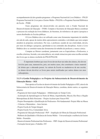 43
acompanhamento de dois grandes programas: o Programa Nacional do Livro Didático – PNLD/
Programa Nacional do Livro para o Ensino Médio - PNLEM e o Programa Nacional Biblioteca
da Escola – PNBE.
Esses programas são desenvolvidos em parceria com o Fundo Nacional de
Desenvolvimento da Educação – FNDE. Compete à Secretaria de Educação Básica coordenar
o processo de avaliação de livros didáticos, de literatura, de referência e de apoio à pesquisa a
serem distribuídos às Escolas públicas.
O Livro Didático deve ser utilizado como uma ferramenta importante de trabalho
em sala de aula, apesar de muitos deles apresentarem conteúdos e atividades que nem sempre
atendem às propostas curriculares. Por isso, o professor, usando de sua criatividade, deverá,
por meio do diálogo e pesquisas, aprofundar-se nos conteúdos das disciplinas. Assim o Livro
Didático deve se constituir numa das ferramentas de trabalho do professor, e nunca a única.
Compete ao Diretor coordenar, juntamente com os Especialistas e Professores, a
escolha criteriosa, fazendo, com antecedência, um estudo minucioso para uma escolha acertada
dos livros que os alunos receberão do PNLD/PNLEM.
3.1.5 A Gestão Pedagógica e os Projetos da Subsecretaria de Desenvolvimento da
Educação Básica – SEE
Para apoiar as Escolas no desenvolvimento da Gestão Pedagógica a SEE, através da
Subsecretaria de Desenvolvimento da Educação Básica, coordena, dentre outros, os seguintes
projetos:
. Programa de Intervenção Pedagógica – Alfabetização no Tempo Certo.
. Aceleração da Aprendizagem no Norte de Minas, Jequitinhonha, Mucuri, Rio Doce e Região
Metropolitana de Belo Horizonte – Projeto Acelerar para Vencer-PAV.
. Projeto Desempenho e Qualiﬁcação de Professores- Pró-fundamental- Projeto Mão na Massa
– Ciências e Matemática – Anos Iniciais.
. Projeto Escola de Tempo Integral.
. Projeto Escola Viva, Comunidade Ativa.
. Programa de Educação Proﬁssional –PEP – Ampliação de Oferta de Educação Proﬁssional.
. Melhoria da Qualidade e Eﬁciência do Ensino Médio – Universalização e melhoria do Ensino
Médio - Promédio.
. Desenvolvimento Proﬁssional dos Professores – PDP- Grupo de Desenvolvimento Proﬁssional
. Formação Inicial para o Trabalho- FIT
É importante lembrar que esses livros devem ﬁcar nas mãos dos alunos, eles devem
levá-los para casa, manuseá-los, pois, em muitos casos, eles constituem o único material
de leitura que o educando possui. Ao saírem da Escola ou mudarem-se de ano escolar,
os alunos devem devolver os livros para serem reutilizados por outros alunos nos anos
subseqüentes.
 