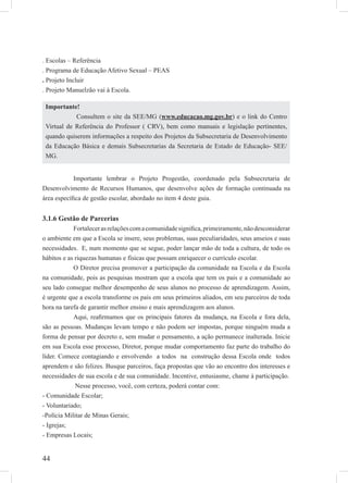 44
. Escolas – Referência
. Programa de Educação Afetivo Sexual – PEAS
. Projeto Incluir
. Projeto Manuelzão vai à Escola.
Importante lembrar o Projeto Progestão, coordenado pela Subsecretaria de
Desenvolvimento de Recursos Humanos, que desenvolve ações de formação continuada na
área especíﬁca de gestão escolar, abordado no item 4 deste guia.
3.1.6 Gestão de Parcerias
Fortalecerasrelaçõescomacomunidadesigniﬁca,primeiramente,nãodesconsiderar
o ambiente em que a Escola se insere, seus problemas, suas peculiaridades, seus anseios e suas
necessidades. E, num momento que se segue, poder lançar mão de toda a cultura, de todo os
hábitos e as riquezas humanas e físicas que possam enriquecer o currículo escolar.
O Diretor precisa promover a participação da comunidade na Escola e da Escola
na comunidade, pois as pesquisas mostram que a escola que tem os pais e a comunidade ao
seu lado consegue melhor desempenho de seus alunos no processo de aprendizagem. Assim,
é urgente que a escola transforme os pais em seus primeiros aliados, em seu parceiros de toda
hora na tarefa de garantir melhor ensino e mais aprendizagem aos alunos.
Aqui, reaﬁrmamos que os principais fatores da mudança, na Escola e fora dela,
são as pessoas. Mudanças levam tempo e não podem ser impostas, porque ninguém muda a
forma de pensar por decreto e, sem mudar o pensamento, a ação permanece inalterada. Inicie
em sua Escola esse processo, Diretor, porque mudar comportamento faz parte do trabalho do
líder. Comece contagiando e envolvendo a todos na construção dessa Escola onde todos
aprendem e são felizes. Busque parceiros, faça propostas que vão ao encontro dos interesses e
necessidades de sua escola e de sua comunidade. Incentive, entusiasme, chame à participação.
Nesse processo, você, com certeza, poderá contar com:
- Comunidade Escolar;
- Voluntariado;
-Polícia Militar de Minas Gerais;
- Igrejas;
- Empresas Locais;
Importante!
Consultem o site da SEE/MG (www.educacao.mg.gov.br) e o link do Centro
Virtual de Referência do Professor ( CRV), bem como manuais e legislação pertinentes,
quando quiserem informações a respeito dos Projetos da Subsecretaria de Desenvolvimento
da Educação Básica e demais Subsecretarias da Secretaria de Estado de Educação- SEE/
MG.
 