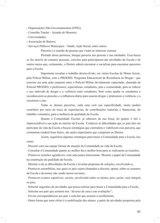 45
- Organizações Não-Governamentais (ONG);
- Conselho Tutelar – Juizado de Menores;
- Universidades;
- Associação de Bairros;
- Serviços Públicos Municipais – Saúde, Ação Social, entre outros.
Parceria é a reunião de pessoas que visam ao interesse comum.
Partindo dessa premissa, busque parceria nas pessoas e nas entidades. Essa busca
se faz através de contatos pessoais, convites para participarem das atividades da Escola e de
outros meios que, certamente, o Diretor saberá encontrar e socializar para encontrar parceiros
para a Escola.
Importante ressaltar o trabalho desenvolvido, em várias Escolas de Minas Gerais,
pela Polícia Militar, com o PROERD- Programa Educacional de Resistência às Drogas - que
consiste em uma ação conjunta entre o Policial Militar devidamente capacitado, chamado de
Policial PROERD, e professores, especialistas, estudantes, pais e comunidade, para se reduzir
o uso indevido de drogas e a violência entre estudantes, bem como ajudar os estudantes a
reconhecerem as pressões e a inﬂuência diária para usarem drogas e praticarem a violência, e a
resistirem a elas.
Todas as demais parcerias, cada uma com sua especiﬁcidade, muito podem
contribuir por meio de troca de experiências, de contribuições materiais e ﬁnanceiras, do
trabalho voluntário, para a melhoria da qualidade da Escola.
Quanto à Comunidade Escolar, já sabemos da sua força, do quanto é útil e
imprescindível a sua ação no interior da Escola. Conhecer as diﬁculdades que os pais têm em
participar da vida da Escola e buscar estratégias que estimulem e viabilizem essa parceria, que
certamente renderá bons frutos, são ações importantes que competem ao Diretor.
Assim, sugerimos algumas estratégias para trazer a Comunidade para a Escola, tais
como:
. Discutir com sua equipe formas de atuação da Comunidade na vida da Escola;
. Consultar à Comunidade quanto ao melhor dia e melhor hora para se realizarem as reuniões;
. Promover reuniões agradáveis, com uma pauta interessante. Mostrar o papel da Comunidade
na construção da qualidade da Escola;
. Mostrar a ela as diﬁculdades da Escola e levantar propostas de soluções, envolvendo-a;
. Promover assembléias, nas quais os pais sejam chamados a discutir, opinar, sobre os assuntos
da Escola e da turma, não sendo meros ouvintes;
. Promover eventos esportivos, sociais, envolvendo todos os alunos, pois, assim, você atingirá
os pais;
. Solicitar sugestões de atividades que possa realizar para trazer a Comunidade para a Escola;
. Solicitar aos pais que assinem nos “deveres de casa e nas avaliações”;
. Enviar correspondências aos pais e solicitar que acusem o recebimento;
. Outra forma que surte efeito é a mobilização dos alunos, a partir de atividades propostas pela
 