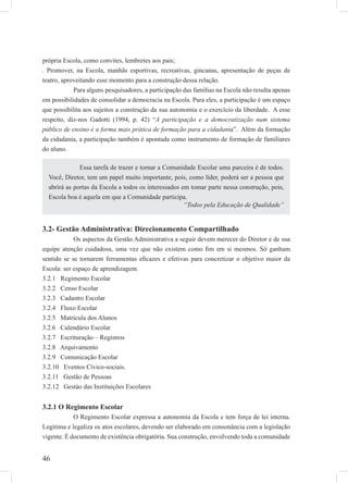 46
própria Escola, como convites, lembretes aos pais;
. Promover, na Escola, manhãs esportivas, recreativas, gincanas, apresentação de peças de
teatro, aproveitando esse momento para a construção dessa relação.
Para alguns pesquisadores, a participação das famílias na Escola não resulta apenas
em possibilidades de consolidar a democracia na Escola. Para eles, a participação é um espaço
que possibilita aos sujeitos a construção da sua autonomia e o exercício da liberdade. A esse
respeito, diz-nos Gadotti (1994, p. 42) “A participação e a democratização num sistema
público de ensino é a forma mais prática de formação para a cidadania”. Além da formação
da cidadania, a participação também é apontada como instrumento de formação de familiares
do aluno.
3.2- Gestão Administrativa: Direcionamento Compartilhado
Os aspectos da Gestão Administrativa a seguir devem merecer do Diretor e de sua
equipe atenção cuidadosa, uma vez que não existem como ﬁm em si mesmos. Só ganham
sentido se se tornarem ferramentas eﬁcazes e efetivas para concretizar o objetivo maior da
Escola: ser espaço de aprendizagem.
3.2.1 Regimento Escolar
3.2.2 Censo Escolar
3.2.3 Cadastro Escolar
3.2.4 Fluxo Escolar
3.2.5 Matrícula dos Alunos
3.2.6 Calendário Escolar
3.2.7 Escrituração – Registros
3.2.8 Arquivamento
3.2.9 Comunicação Escolar
3.2.10 Eventos Cívico-sociais.
3.2.11 Gestão de Pessoas
3.2.12 Gestào das Instituições Escolares
3.2.1 O Regimento Escolar
O Regimento Escolar expressa a autonomia da Escola e tem força de lei interna.
Legitima e legaliza os atos escolares, devendo ser elaborado em consonância com a legislação
vigente. É documento de existência obrigatória. Sua construção, envolvendo toda a comunidade
Essa tarefa de trazer e tornar a Comunidade Escolar uma parceira é de todos.
Você, Diretor, tem um papel muito importante, pois, como líder, poderá ser a pessoa que
abrirá as portas da Escola a todos os interessados em tomar parte nessa construção, pois,
Escola boa é aquela em que a Comunidade participa.
“Todos pela Educação de Qualidade”
 