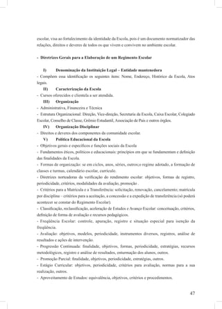 47
escolar, visa ao fortalecimento da identidade da Escola, pois é um documento normatizador das
relações, direitos e deveres de todos os que vivem e convivem no ambiente escolar.
- Diretrizes Gerais para a Elaboração de um Regimento Escolar
Denominação da Instituição Legal – Entidade mantenedoraI)
- Compõem essa identiﬁcação os seguintes itens: Nome, Endereço, Histórico da Escola, Atos
legais.
Caracterização da EscolaII)
- Cursos oferecidos e clientela a ser atendida.
OrganizaçãoIII)
- Administrativa, Financeira e Técnica
- Estrutura Organizacional: Direção, Vice-direção, Secretaria da Escola, Caixa Escolar, Colegiado
Escolar, Conselho de Classe, Grêmio Estudantil, Associação de Pais e outros órgãos.
Organização DisciplinarIV)
- Direitos e deveres dos componentes da comunidade escolar.
Política Educacional da EscolaV)
- Objetivos gerais e especíﬁcos e funções sociais da Escola
- Fundamentos éticos, políticos e educacionais: princípios em que se fundamentam e deﬁnição
das ﬁnalidades da Escola.
- Formas de organização: se em ciclos, anos, séries, outros;o regime adotado, a formação de
classes e turmas, calendário escolar, currículo.
- Diretrizes norteadoras da veriﬁcação do rendimento escolar: objetivos, formas de registro,
periodicidade, critérios, modalidades da avaliação, promoção .
- Critérios para a Matrícula e a Transferência: solicitação, renovação, cancelamento; matrícula
por disciplina – critérios para a aceitação, a concessão e a expedição de transferência (só poderá
acontecer se constar do Regimento Escolar).
- Classiﬁcação, reclassiﬁcação, aceleração de Estudos e Avanço Escolar: conceituação, critérios,
deﬁnição de forma de avaliação e recursos pedagógicos.
- Freqüência Escolar: controle, apuração, registro e situação especial para isenção da
freqüência.
- Avaliação: objetivos, modelos, periodicidade, instrumentos diversos, registros, análise de
resultados e ações de intervenção.
- Progressão Continuada: ﬁnalidade, objetivos, formas, periodicidade, estratégias, recursos
metodológicos, registro e análise de resultados, enturmação dos alunos, outros.
- Promoção Parcial: ﬁnalidade, objetivos, periodicidade, estratégias, outros.
- Estágio Curricular: objetivos, periodicidade, critérios para avaliação, normas para a sua
realização, outros.
- Aproveitamento de Estudos: equivalência, objetivos, critérios e procedimentos.
 