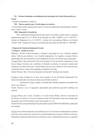 48
VI) Normas destinadas ao atendimento dos princípios da Gestão Democrática na
Escola
- Princípios norteadores e objetivos.
VII) Outros aspectos que a Escola julgar necessários:
- Escrituração Escolar, organização de arquivo, normas de organização, documentação, arquivos
ativo e inativo, outros.
VIII) Disposições Transitórias
Para a elaboração do Regimento Escolar é preciso considerar , dentre outros, o seguinte
embasamento legal: Lei nº 9 394 de 20 de dezembro de 1996 - LDBEN, Lei nº 7 109/1977 -
Estatuto do Magistério, Lei nº 8 69/1952 - Estatuto do Funcionalismo Público, Lei Federal
nº8 069/ 1990 - Estatuto da Criança e do Adolescente, Resolução da SEE/MG nº 1 086/2008.
- Proposta de Estudo do Regimento Escolar
1ª Proposta - Estudo de Casos:
Dinâmica - Divida a turma em grupos e entregue a cada grupo um caso, conforme sugestão
abaixo. Solicite que analisem o caso fazendo julgamentos. Em seguida, os grupos farão a
apresentação das suas conclusões à luz do Regimento Escolar. (10 minutos para cada grupo):
1º Caso: Pedro é aluno da Escola X. Ele está cursando o 8º ano do Ensino Fundamental. Certo
dia, ao chegar à Escola, sem o uniforme, foi barrado na portaria. Ao procurar resposta pela
atitude dos servidores da Escola, a mãe de Pedro conversa com o Diretor e ouve do mesmo que
a atitude de barrar o aluno está respaldada no Regimento Escolar.
Tarefa: Discuta o fato. A Escola está agindo corretamente? Justiﬁque sua resposta.
2º Caso: A aluna Amanda, de 12 anos, está cursando o 6º ano do Ensino Fundamental. Por
razões desconhecidas ela deixou de fazer uma atividade avaliativa.
A professora se nega a repetir a atividade para Amanda, alegando estar agindo fora
da lei, caso o ﬁzesse.
Tarefa: Discuta o caso. O argumento apresentado pela professora procede? Justiﬁque sua
resposta.
3º Caso: Marcos, de 15 anos, cursando o 1º ano do Ensino Médio, solicitou à Secretaria da
Escola que se emitisse a 2ª via de seu boletim escolar. Foi informado de que teria de pagar pelo
documento, pois a Escola fornecia sem custos apenas a 1ª via.
Tarefa:DiscutaanormaadotadapelaEscolaedecida-sepeloCERTOOUERRADO,justiﬁcando
sua resposta.
4º Caso: Em um determinado dia, uma professora do 2º ano de Ensino Fundamental se ausentou
da Escola. Nesse mesmo dia, a professora eventual também estava ausente. O Diretor solicitou à
Especialista responsável pelo turno que assumisse a classe.AEspecialista recusou-se, sugerindo
 