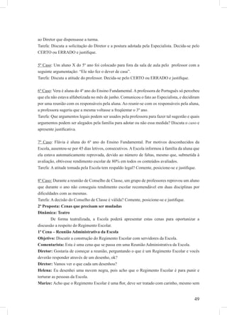 49
ao Diretor que dispensasse a turma.
Tarefa: Discuta a solicitação do Diretor e a postura adotada pela Especialista. Decida-se pelo
CERTO ou ERRADO e justiﬁque.
5º Caso: Um aluno X do 5º ano foi colocado para fora da sala de aula pelo professor com a
seguinte argumentação: “Ele não fez o dever de casa”.
Tarefa: Discuta a atitude do professor. Decida-se pelo CERTO ou ERRADO e justiﬁque.
6º Caso: Vera é aluna do 4º ano do Ensino Fundamental. A professora de Português só percebeu
que ela não estava alfabetizada no mês de junho. Comunicou o fato ao Especialista, e decidiram
por uma reunião com os responsáveis pela aluna. Ao reunir-se com os responsáveis pela aluna,
a professora sugeriu que a mesma voltasse a freqüentar o 3º ano.
Tarefa: Que argumentos legais podem ser usados pela professora para fazer tal sugestão e quais
argumentos podem ser alegados pela família para adotar ou não essa medida? Discuta o caso e
apresente justiﬁcativa.
7º Caso: Flávia é aluna do 6º ano do Ensino Fundamental. Por motivos desconhecidos da
Escola, ausentou-se por 45 dias letivos, consecutivos. A Escola informou à família da aluna que
ela estava automaticamente reprovada, devido ao número de faltas, mesmo que, submetida à
avaliação, obtivesse rendimento escolar de 80% em todos os conteúdos avaliados.
Tarefa: A atitude tomada pela Escola tem respaldo legal? Comente, posicione-se e justiﬁque.
8º Caso: Durante a reunião de Conselho de Classe, um grupo de professores reprovou um aluno
que durante o ano não conseguiu rendimento escolar recomendável em duas disciplinas por
diﬁculdades com as mesmas.
Tarefa: A decisão do Conselho de Classe é válida? Comente, posicione-se e justiﬁque.
2ª Proposta: Cenas que precisam ser mudadas
Dinâmica: Teatro
De forma teatralizada, a Escola poderá apresentar estas cenas para oportunizar a
discussão a respeito do Regimento Escolar.
1ª Cena – Reunião Administrativa da Escola
Objetivo: Discutir a construção do Regimento Escolar com servidores da Escola.
Comentarista: Esta é uma cena que se passa em uma Reunião Administrativa da Escola.
Diretor: Gostaria de começar a reunião, perguntando o que é um Regimento Escolar e vocês
deverão responder através de um desenho, ok?
Diretor: Vamos ver o que cada um desenhou?
Helena: Eu desenhei uma nuvem negra, pois acho que o Regimento Escolar é para punir e
torturar as pessoas da Escola.
Marize: Acho que o Regimento Escolar é uma ﬂor, deve ser tratado com carinho, mesmo sem
 