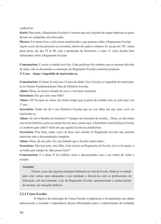 50
conhecê-lo;
Karla: Para mim, o Regimento Escolar é o mesmo que um conjunto de regras impostas as quais
devem ser cumpridas sem discussão.
Diretor: Foi muito bom vocês terem manifestado o que pensam sobre o Regimento Escolar.
Agora vocês devem procurar na secretaria, dentro do arquivo número 16, na gaveta “B”, numa
pasta preta, ah, das 7h às 9h, com a permissão da Secretaria, é claro. E vocês ﬁcarão bem
informados sobre o Regimento Escolar.
Comentarista: E assim a reunião teve ﬁm. Cada professor foi embora com as mesmas dúvidas
de antes, não se discutindo a construção do Regimento Escolar conforme proposto.
2ª Cena – Aluno é impedido de matricular-se.
Comentarista: O Aluno X está com 16 anos de idade. Vai à Escola e é impedido de matricular-
se no Ensino Fundamental por falta de Histórico Escolar.
Aluno: Dona, eu resolvi estudar de novo e vim fazer matrícula.
Secretária: Em que série meu ﬁlho?
Aluno: Ah! Eu nem sei, dona, faz muito tempo que eu parei de estudar, mas eu acho que é no
3º ano...
Secretária: Então me dê o seu Histórico Escolar que eu vou olhar em que série você vai
matricular-se.
Aluno: Já vem o bendito do histórico!!! Sempre me barrando de estudar... Dona, eu não tenho
esse tal de histórico, pois eu estudei há sete anos, numa roça. o fazendeiro atual fechou a Escola,
e a senhora quer saber? Acho até que aquela Escola era clandestina.
Secretária: Pois bem, então você vai ﬁcar sem estudar. O Regimento Escolar não permite
matrícula sem a documentação completa.
Aluno: Dona, dá um jeito. Eu vejo falando que a Escola é para todos...
Secretária: Não tem jeito, meu ﬁlho. Está escrito no Regimento da Escola, ele é a lei maior, e
eu tenho que cumpri-lo. Que posso fazer?
Comentarista: E o aluno X foi embora, triste e desencantado com o seu sonho de voltar a
estudar.
3.2.2 Censo Escolar
O objetivo da realização do Censo Escolar é padronizar o levantamento dos dados
educacionais e ressaltar a importância dessas informações para o conhecimento da realidade
Atenção!
Diretor, essas são algumas situações habituais na vida da Escola. Sinta-se à vontade
para criar outras mais adequadas à sua realidade e discuti-las com os proﬁssionais da
Educação, sob seu comando, à luz do Regimento Escolar, oportunizando o conhecimento
do mesmo, em situações práticas.
 