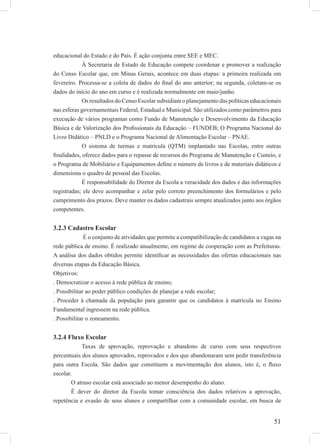 51
educacional do Estado e do País. É ação conjunta entre SEE e MEC.
À Secretaria de Estado de Educação compete coordenar e promover a realização
do Censo Escolar que, em Minas Gerais, acontece em duas etapas: a primeira realizada em
fevereiro. Processa-se a coleta de dados do ﬁnal do ano anterior; na segunda, coletam-se os
dados do início do ano em curso e é realizada normalmente em maio/junho.
Os resultados do Censo Escolar subsidiam o planejamento das políticas educacionais
nas esferas governamentais Federal, Estadual e Municipal. São utilizados como parâmetros para
execução de vários programas como Fundo de Manutenção e Desenvolvimento da Educação
Básica e de Valorização dos Proﬁssionais da Educação – FUNDEB; O Programa Nacional do
Livro Didático – PNLD e o Programa Nacional de Alimentação Escolar – PNAE.
O sistema de turmas e matrícula (QTM) implantado nas Escolas, entre outras
ﬁnalidades, oferece dados para o repasse de recursos do Programa de Manutenção e Custeio, e
o Programa de Mobiliário e Equipamentos deﬁne o número de livros e de materiais didáticos e
dimensiona o quadro de pessoal das Escolas.
É responsabilidade do Diretor da Escola a veracidade dos dados e das informações
registradas; ele deve acompanhar e zelar pelo correto preenchimento dos formulários e pelo
cumprimento dos prazos. Deve manter os dados cadastrais sempre atualizados junto aos órgãos
competentes.
3.2.3 Cadastro Escolar
É o conjunto de atividades que permite a compatibilização de candidatos a vagas na
rede pública de ensino. É realizado anualmente, em regime de cooperação com as Prefeituras.
A análise dos dados obtidos permite identiﬁcar as necessidades das ofertas educacionais nas
diversas etapas da Educação Básica.
Objetivos:
. Democratizar o acesso à rede pública de ensino;
. Possibilitar ao poder público condições de planejar a rede escolar;
. Proceder à chamada da população para garantir que os candidatos à matrícula no Ensino
Fundamental ingressem na rede pública.
. Possibilitar o zoneamento.
3.2.4 Fluxo Escolar
Taxas de aprovação, reprovação e abandono de curso com seus respectivos
percentuais dos alunos aprovados, reprovados e dos que abandonaram sem pedir transferência
para outra Escola. São dados que constituem a movimentação dos alunos, isto é, o ﬂuxo
escolar.
O atraso escolar está associado ao menor desempenho do aluno.
É dever do diretor da Escola tomar consciência dos dados relativos a aprovação,
repetência e evasão de seus alunos e compartilhar com a comunidade escolar, em busca de
 