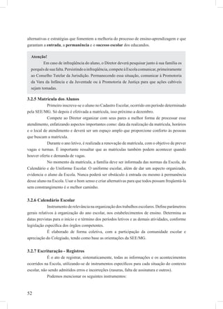 52
alternativas e estratégias que fomentem a melhoria do processo de ensino-aprendizagem e que
garantam a entrada, a permanência e o sucesso escolar dos educandos.
3.2.5 Matrícula dos Alunos
Primeiro inscreve-se o aluno no Cadastro Escolar, ocorrido em período determinado
pela SEE/MG. Só depois é efetivada a matrícula, isso próximo a dezembro.
Compete ao Diretor organizar com seus pares a melhor forma de processar esse
atendimento, enfatizando aspectos importantes como: data da realização da matrícula, horários
e o local de atendimento e deverá ser um espaço amplo que proporcione conforto às pessoas
que buscam a matrícula.
Durante o ano letivo, é realizada a renovação de matrícula, com o objetivo de prever
vagas e turmas. É importante ressaltar que as matrículas também podem acontecer quando
houver oferta e demanda de vagas.
No momento da matrícula, a família deve ser informada das normas da Escola, do
Calendário e do Uniforme Escolar. O uniforme escolar, além de dar um aspecto organizado,
evidencia o aluno da Escola. Nunca poderá ser obstáculo à entrada ou mesmo à permanência
desse aluno na Escola. Usar o bom senso e criar alternativas para que todos possam freqüentá-la
sem constrangimento é o melhor caminho.
3.2.6 Calendário Escolar
Instrumento de relevância na organização dos trabalhos escolares. Deﬁne parâmetros
gerais relativos à organização do ano escolar, nos estabelecimentos de ensino. Determina as
datas previstas para o início e o término dos períodos letivos e as demais atividades, conforme
legislação especíﬁca dos órgãos competentes.
É elaborado de forma coletiva, com a participação da comunidade escolar e
apreciação do Colegiado, tendo como base as orientações da SEE/MG.
3.2.7 Escrituração - Registros
É o ato de registrar, sistematicamente, todas as informações e os acontecimentos
ocorridos na Escola, utilizando-se de instrumentos especíﬁcos para cada situação do contexto
escolar, não sendo admitidos erros e incorreções (rasuras, falta de assinatura e outros).
Podemos mencionar os seguintes instrumentos:
Atenção!
Em caso de infreqüência do aluno, o Diretor deverá pesquisar junto à sua família os
porquêsdesuafalta.Persistindoainfreqüência,competeàEscolacomunicar,primeiramente
ao Conselho Tutelar da Jurisdição. Permanecendo essa situação, comunicar à Promotoria
da Vara da Infância e da Juventude ou à Promotoria de Justiça para que ações cabíveis
sejam tomadas.
 