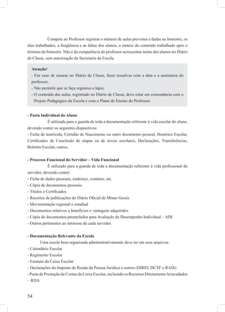 54
Compete ao Professor registrar o número de aulas previstas e dadas no bimestre, os
dias trabalhados, a freqüência e as faltas dos alunos, a síntese do conteúdo trabalhado após o
término do bimestre. Não é da competência do professor acrescentar nome dos alunos no Diário
de Classe, sem autorização da Secretaria da Escola.
- Pasta Individual do Aluno
É utilizada para a guarda de toda a documentação referente à vida escolar do aluno,
devendo conter os seguintes dispositivos:
- Ficha de matrícula, Certidão de Nascimento ou outro documento pessoal, Histórico Escolar,
Certiﬁcados de Conclusão de etapas ou de níveis escolares, Declarações, Transferências,
Boletim Escolar, outros.
- Processo Funcional do Servidor – Vida Funcional
É utilizado para a guarda de toda a documentação referente à vida proﬁssional do
servidor, devendo conter:
- Ficha de dados pessoais, endereço, contatos, etc.
- Cópia de documentos pessoais
- Títulos e Certiﬁcados
- Recortes de publicações do Diário Oﬁcial de Minas Gerais
- Movimentação regional e estadual
- Documentos relativos a benefícios e vantagens adquiridos
- Cópia de documentos preenchidos para Avaliação de Desempenho Individual – ADI
- Outros pertinentes ao interesse de cada servidor.
- Documentação Relevante da Escola
Uma escola bem organizada administrativamente deve ter em seus arquivos:
- Calendário Escolar
- Regimento Escolar
- Estatuto da Caixa Escolar
- Declarações do Imposto de Renda da Pessoa Jurídica e outros (DIRPJ, DCTF e RAIS)
- Pasta de Prestação de Contas da Caixa Escolar, incluindo os Recursos DiretamenteArrecadados
– RDA
Atenção!
- Em caso de rasuras no Diário de Classe, fazer ressalvas com a data e a assinatura do
professor;
- Não permitir que se faça registros a lápis;
- O conteúdo das aulas, registrado no Diário de Classe, deve estar em consonância com o
Projeto Pedagógico da Escola e com o Plano de Ensino do Professor.
 