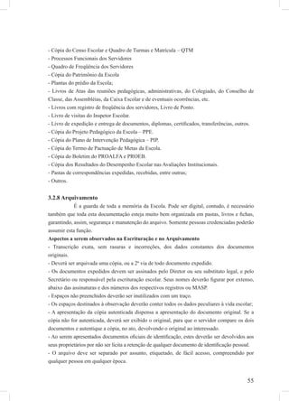 55
- Cópia do Censo Escolar e Quadro de Turmas e Matrícula – QTM
- Processos Funcionais dos Servidores
- Quadro de Freqüência dos Servidores
- Cópia do Patrimônio da Escola
- Plantas do prédio da Escola;
- Livros de Atas das reuniões pedagógicas, administrativas, do Colegiado, do Conselho de
Classe, das Assembléias, da Caixa Escolar e de eventuais ocorrências, etc.
- Livros com registro de freqüência dos servidores, Livro de Ponto.
- Livro de visitas do Inspetor Escolar.
- Livro de expedição e entrega de documentos, diplomas, certiﬁcados, transferências, outros.
- Cópia do Projeto Pedagógico da Escola – PPE.
- Cópia do Plano de Intervenção Pedagógica – PIP.
- Cópia do Termo de Pactuação de Metas da Escola.
- Cópia do Boletim do PROALFA e PROEB.
- Cópia dos Resultados do Desempenho Escolar nas Avaliações Institucionais.
- Pastas de correspondências expedidas, recebidas, entre outras;
- Outros.
3.2.8 Arquivamento
É a guarda de toda a memória da Escola. Pode ser digital, contudo, é necessário
também que toda esta documentação esteja muito bem organizada em pastas, livros e ﬁchas,
garantindo, assim, segurança e manutenção do arquivo. Somente pessoas credenciadas poderão
assumir esta função.
Aspectos a serem observados na Escrituração e no Arquivamento
- Transcrição exata, sem rasuras e incorreções, dos dados constantes dos documentos
originais.
- Deverá ser arquivada uma cópia, ou a 2ª via de todo documento expedido.
- Os documentos expedidos devem ser assinados pelo Diretor ou seu substituto legal, e pelo
Secretário ou responsável pela escrituração escolar. Seus nomes deverão ﬁgurar por extenso,
abaixo das assinaturas e dos números dos respectivos registros ou MASP.
- Espaços não preenchidos deverão ser inutilizados com um traço.
- Os espaços destinados à observação deverão conter todos os dados peculiares à vida escolar;
- A apresentação da cópia autenticada dispensa a apresentação do documento original. Se a
cópia não for autenticada, deverá ser exibido o original, para que o servidor compare os dois
documentos e autentique a cópia, no ato, devolvendo o original ao interessado.
- Ao serem apresentados documentos oﬁciais de identiﬁcação, estes deverão ser devolvidos aos
seus proprietários por não ser lícita a retenção de qualquer documento de identiﬁcação pessoal.
- O arquivo deve ser separado por assunto, etiquetado, de fácil acesso, compreendido por
qualquer pessoa em qualquer época.
 