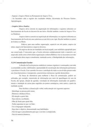 56
- Separar o Arquivo Morto ou Permanente do Arquivo Vivo;
- Ao Secretário cabe o registro dos resultados obtidos, decorrentes do Processo Ensino-
Aprendizagem.
- Arquivo Ativo e Inativo
Arquivo ativo consiste na organização de informações e registros referentes ao
funcionamento da Escola no decorrer do ano letivo. Recebe também o nome de Arquivo Vivo
ou Dinâmico.
Arquivo inativo consiste na organização de informações e os registros referentes ao
funcionamento da Escola nos anos anteriores ao ano letivo em vigor. Recebe também os nomes
de Estático ou Morto.
Pode-se, para uma melhor organização, separá-lo em três partes: arquivo de
aluno, arquivo de funcionários e arquivos diversos.
Os arquivos devem ser instalados em local arejado, com mobiliário apropriado para
sua conservação. É necessário que a Escola selecione cuidadosamente todo o material a ser
arquivado, tendo como critério desta organização a ordem alfabética. Faz-se necessária a revisão
e a atualização deste arquivo anualmente, mantendo assim, a ﬁdedignidade das informações.
3.2.9 Comunicação Escolar
A direção da Escola precisa estabelecer contatos regulares e continuados com toda
a comunidade escolar, viabilizando a oportunidade de socialização das informações pertinentes
e peculiares à Escola. Esse caminho favorece a satisfação de todos os envolvidos promovendo
um clima harmonioso e transparente, características intrínsecas à gestão democrática.
Na busca de alternativas para melhorar o ﬂuxo de comunicação, podem ser
utilizadas, por exemplo, transmissão de informações por meio de aparelhagem de som da
Escola, das igrejas, adoção de agendas, veiculação de informações atualizadas em quadros-
murais e instalação de caixas para sugestões em pontos estratégicos, entre outros, a partir da
realidade escolar.
Para facilitar a comunicação verbal, tenha atenção aos seguintes aspectos:
. Identiﬁque as pessoas pelo nome;
. Diminua a distância física;
. Dê atenção a quem fala;
. Seja solícito e acolhedor;
. Olhe de frente para quem fala;
. Tenha segurança no que vai falar;
. Use a linguagem adequada;
. Seja claro e objetivo, demonstrando suas habilidades;
. Fale devagar e pausadamente para que o ouvinte o compreenda;
. Fale de maneira dinâmica;
 