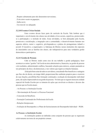 57
. Respire calmamente para não demonstrar nervosismo;
. Evite erros vocais ou gaguejos;
. Saiba ouvir;
. Use tom de voz adequado.
3.2.10 Eventos Cívico-Sociais
Estes eventos devem fazer parte do currículo da Escola. Vale lembrar que é
importante o envolvimento dos alunos nas atividades cívico-sociais, esportivas, promovendo-
se a participação e a inclusão de todos. Essas atividades, se bem planejadas pela Escola,
promovem a socialização, a integração com a comunidade, o desenvolvimento humano nos
aspectos afetivo, motor e cognitivo, privilegiando-se a prática do protagonismo infantil e
juvenil. O incentivo, a organização e a liderança do Diretor, nesses momentos tão especiais
de intercâmbio com as famílias dos alunos, são indispensáveis para uma verdadeira gestão
democrática e participativa.
3.2.11 Gestão de Pessoas
Cabe ao Diretor, tendo como eixo de seu trabalho a gestão pedagógica, fazer
acontecer as outras “gestões” da Escola na área administrativa, ﬁnanceira, na gestão de pessoas
e de resultados, administrando conﬂitos, buscando soluções para entraves, sempre pautando-se
nos princípios da ética e da democracia, e nos valores que regem as relações humanas.
Zelar pelo bem-estar de todos os servidores, concedendo-lhes benefícios e vantagens
que lhes são de direito, em tempo hábil, proporcionar-lhes ambiente propício para o exercício
de suas funções, possibilitar-lhes formação continuada e avaliação de desempenho individual
justa, são ações imprescindíveis na gestão de pessoas. Os itens que se seguem merecem cuidado
especial da Gestão Escolar por se tratarem de ações que envolvem os direitos e deveres das
pessoas que na Escola atuam:
- As Pessoas e a Instituição Escolar
- Movimentação de Pessoal e o Processo Funcional
- Concessão de Benefícios
- Formação Continuada dos Proﬁssionais da Escola
- Relações Interpessoais
- Avaliação de Desempenho e o Plano de Gerenciamento do Desempenho Individual – PGDI.
As Pessoas e a Instituição Escolar
As instituições podem ser deﬁnidas como conjunto de pessoas que se organizam
coletivamente em torno de um propósito comum.
 
