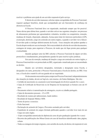 59
resolver o problema sem ajuda de um servidor responsável pelo serviço.
É direito do servidor manusear, solicitar cópias xerografadas do Processo Funcional,
requerer qualquer benefício, desde que acompanhado por um funcionário de conﬁança da
diretoria na Escola.
O Processo Funcional deve ser organizado, atualizado sempre que for possível.
Nunca deixar para última hora, quando o servidor estiver nas seguintes situações: em processo
de afastamento preliminar por aposentadoria voluntária, invalidez ou compulsória; remoção,
mudança de lotação, disposição, adjunção, licença para tratar de interesses particulares (LIP),
exoneração, demissão, cargo em comissão em outros órgãos, e quando o servidor vier a falecer.
O servidor pode se desligar deﬁnitivamente da Escola. Essas situações não podem apanhar a
Escola desprevenida em sua escrituração. Daí a necessidade de solicitar do servidor documentos,
contagens de tempo, para organizar o Processo, de modo que ele ﬁque pronto para qualquer
eventualidade.
Quando qualquer setor da SRE solicitar o Processo Funcional de algum servidor,
protocolize-o imediatamente, principalmente quando for para resolver ações jurídicas.
Em caso de remoção, mudança de lotação e cargo em comissão em outros órgãos, o
Processo Funcional deve ser protocolado na SRE, organizado e atualizado para ser encaminhado
ao destino.
Quanto aos servidores designados, terminada a designação nessa Escola, e
designados em outra, protocolar o Processo Funcional para a Escola de destino, na SRE. Fora
isso, a Escola deve mantê-lo sob sua guarda até ser requisitado.
OsdocumentosnecessáriosparacomporumProcessoFuncional,independentemente
das situações já citadas, devem ser legíveis, sem rasuras e de fontes ﬁdedignas. São eles:
Certidão de nascimento ou casamento (com homologação do divórcio quando for o caso).-
Cópia do Certiﬁcado de Reservista ou de Dispensa de Incorporação se homem com até 45-
anos.
Documento relativo à naturalização de estrangeiro, exceto se cidadão português.-
Cópia de documentos pessoais – CI e CPF.-
Resultado de exames pré admissionais, laudo médico.-
Resultado de Inspeção Médica- RIM.-
Termo de posse e exercício.-
Ficha funcional.-
Declaração de acúmulo de Cargos e Proventos assinado pelo servidor;-
Expediente de acúmulo de cargos (licitude publicada) quando o servidor tiver mais de um-
Cargo em outro órgão;
Cópia xerografada autenticada do diploma de curso de pós-graduação (quando for o caso)-
Recortes das publicações dos Minas Gerais em caso de benefícios identiﬁcando: data, página,-
coluna.
Todas as contagens de tempo originais, com carimbo da escola, do diretor, do responsável com-
 