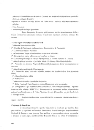 60
suas respectivas assinaturas e do inspetor (somente nos períodos de designação ou quando for
efetivo, a contagem divergir);
Quadro de extensão de carga horária em “horas aulas”, assinado pelo Diretor (impresso-
próprio);
Ficha ﬁnanceira;-
Microﬁlmagem do cargo aposentado.-
Esses documentos devem ser solicitados ao servidor gradativamente. Cabe à
Escola comparar os dados neles contidos. Se estiverem incorretos, solicitar a alteração dos
mesmos.
- Como organizar um Processo Funcional
1º - Dados Cadastrais do servidor.
2º - Certidão de Nascimento ou Casamento e Demonstrativo de Pagamento.
3º - Acúmulo de cargos e proventos.
4º - Contagens de Tempo (separe somente as que serão utilizadas).
5º - Férias-prêmio (deixe tudo sobre este benefício no bloco).
6º - Adicionais por Tempo de Serviço - Qüinqüênio (IA, Minuta, Memória de Cálculo).
7º - Gratiﬁcação de Incentivo à Docência- Biênio (IA, Minuta, Memória de Cálculo).
8º - Promoção por Acesso e Progressão Horizontal já adquiridos, deixar os documentos no
Processo.
9º - Gratiﬁcação por Curso de Pós-graduação.
10º - Nomeação, posse, exercício, remoção, mudança de lotação (podem ﬁcar no mesmo
bloco).
11º - Abono Família (só o IA).
12º - Publicações;
13º - Quadro Informativo (quando for designado);
14º - Ficha Funcional, Ficha Financeira e microﬁlmagem do cargo aposentado;
15º-Expurgoétudooqueexcederaositensacimacitados,comocontagensde tempo repetidas
(escrever nelas a lápis – REPETIDA) demonstrativo de pagamentos antigos, requerimentos
pedindo benefícios (exceto os de Férias-Prêmio e o Acesso) QI (quando o servidor for efetivo),
e assim por diante.
Um Processo Funcional organizado facilita o manuseio e torna mais rápido e
seguro o trabalho.
Concessão de Benefícios
O Servidor deve requerer o que lhe é de direito na Escola em que trabalha. Essa
providenciará o expediente necessário à formalização da concessão pela Superintendência
Regional de Ensino, a qual compete fazer publicar o correspondente ato ou encaminhar
o processo ao outro órgão, quando se tratar de assunto fora de sua esfera de competência e
 