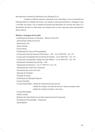 61
providenciará a emissão de Informativos de Alteração (I.A).
Compete ao Diretor otimizar e dinamizar com o Secretário e com os Assistentes da
Educação Básica o trabalho da Escola, com relação à concessão de Direitos e Vantagens a que
o servidor tem direito. Em se tratando de direitos previdenciários de servidor não efetivo, os
documentos deverão ser observados com atenção uma vez que exige prazo para requerimento
destes direitos.
Direitos e Vantagens do Servidor
. Gratiﬁcação de Incentivo à Docência – Biênio e Pó de Giz.
. Adicional por Tempo de Serviço.
. Adicional de 10%
. Abono Família.
. Férias Prêmio.
. Gratiﬁcação por Curso de Pós-graduação.
. Licença para tratar de Interesses Particulares – LIP – Lei nº 869/1952 - Art. 179.
. Licença para Acompanhar Pessoa Doente da Família – Lei nº 869/1952 – Art. 176.
. Licença para Acompanhar Cônjuge Servidor Público – Lei nº 869/1952 – Art. 186
. Afastamento Voluntário Incentivado – AVI
. Afastamento da Docência – Lei nº 7109/1977- Art. 152.
. Afastamento por motivo de Casamento.
. Afastamento por motivo de Luto.
. Alteração de Titulação.
. Alteração de Nome.
. Gratiﬁcação de Educação Especial.
. Licença Gestação.
. Licença Maternidade - adoção de criança menor que um ano;
- adoção de crianças com mais de um ano e menos de quatro anos;
- adoção de crianças de quatro a oito anos;
. Licença Paternidade.
. Salário Família.
. Redução da Carga Horária de servidor responsável por Excepcional.
. Promoção por Escolaridade – Progressão.
. Aposentadoria.
 