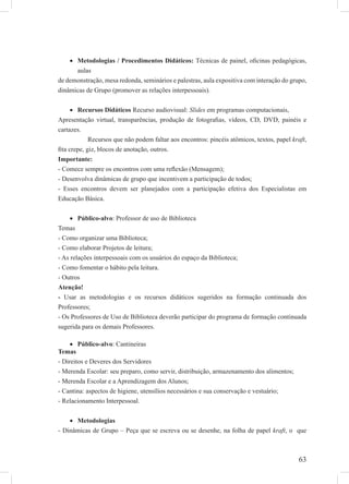 63
Metodologias / Procedimentos Didáticos:• Técnicas de painel, oﬁcinas pedagógicas,
aulas
de demonstração, mesa redonda, seminários e palestras, aula expositiva com interação do grupo,
dinâmicas de Grupo (promover as relações interpessoais).
Recursos Didáticos• Recurso audiovisual: Slides em programas computacionais,
Apresentação virtual, transparências, produção de fotograﬁas, vídeos, CD, DVD, painéis e
cartazes.
Recursos que não podem faltar aos encontros: pincéis atômicos, textos, papel kraft,
ﬁta crepe, giz, blocos de anotação, outros.
Importante:
- Comece sempre os encontros com uma reﬂexão (Mensagem);
- Desenvolva dinâmicas de grupo que incentivem a participação de todos;
- Esses encontros devem ser planejados com a participação efetiva dos Especialistas em
Educação Básica.
Público-alvo• : Professor de uso de Biblioteca
Temas
- Como organizar uma Biblioteca;
- Como elaborar Projetos de leitura;
- As relações interpessoais com os usuários do espaço da Biblioteca;
- Como fomentar o hábito pela leitura.
- Outros
Atenção!
- Usar as metodologias e os recursos didáticos sugeridos na formação continuada dos
Professores;
- Os Professores de Uso de Biblioteca deverão participar do programa de formação continuada
sugerida para os demais Professores.
Público-alvo• : Cantineiras
Temas
- Direitos e Deveres dos Servidores
- Merenda Escolar: seu preparo, como servir, distribuição, armazenamento dos alimentos;
- Merenda Escolar e a Aprendizagem dos Alunos;
- Cantina: aspectos de higiene, utensílios necessários e sua conservação e vestuário;
- Relacionamento Interpessoal.
Metodologias•
- Dinâmicas de Grupo – Peça que se escreva ou se desenhe, na folha de papel kraft, o que
 