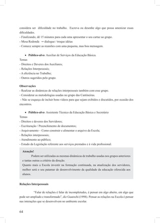64
considera ser diﬁculdade no trabalho. Escreva ou desenhe algo que possa amenizar essas
diﬁculdades.
- Finalizando, dê 15 minutos para cada uma apresentar o seu cartaz ao grupo.
- Mesa Redonda ─ dialogue / troque idéias
- Comece sempre as reuniões com uma pequena, mas boa mensagem.
Público-alvo• : Auxiliar de Serviços da Educação Básica.
Temas
- Direitos e Deveres dos Auxiliares;
- Relações Interpessoais;
- A eﬁciência no Trabalho;
- Outros sugeridos pelo grupo.
Observações
- Realizar as dinâmicas de relações interpessoais também com esse grupo.
- Considerar as metodologias usadas no grupo das Cantineiras.
- Não se esqueça de incluir bons vídeos para que sejam exibidos e discutidos, por ocasião dos
encontros.
Público-alvo• : Assistente Técnico da Educação Básica e Secretário
Temas
- Direitos e deveres dos Servidores;
- Escrituração / Preenchimento de documentos;
- Arquivamento – Como construir e alimentar o arquivo da Escola;
- Relações interpessoais;
- Atendimento ao público;
- Estudo da Legislação referente aos serviços prestados e à vida proﬁssional.
Relações Interpessoais
“Falar de relações é falar de incompletudes, é pensar em algo aberto, em algo que
pode ser ampliado e transformado”, diz Guarechi (1998). Pensar as relações na Escola é pensar
nas interações que se desenvolvem no ambiente escolar.
Atenção!
Podem ser utilizadas as mesmas dinâmicas de trabalho usadas nos grupos anteriores
e tantas outras a critério da direção.
Quanto mais a Escola investir na formação continuada, na atualização dos servidores,
melhor será o seu patamar de desenvolvimento da qualidade da educação oferecida aos
alunos.
 