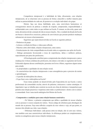 65
Competência interpessoal é a habilidade de lidar, eﬁcazmente, com relações
interpessoais, de se relacionar com as pessoas de forma a descobrir a melhor maneira para
utilizar as potencialidades de cada um, de promover a evolução individual e do grupo.
Diretor, faça uso dessa habilidade, pois, uma convivência harmoniosa só
conseguiremos através de práticas e atitudes de respeito, compreensão, responsabilidade e
solidariedade com e entre todos os que militam na Escola. É comum, no dia-a-dia, quase sem
notar, deixarmos de dar a atenção devida às nossas relações. Daí, o cuidado da direção da Escola
em buscar e desenvolver exercícios, práticas de convivências que possam produzir mudanças
substanciais em nossos relacionamentos.
Sugerimos que sejam desenvolvidas na Escola as seguintes práticas:
- Dinâmicas de grupo.
- Leituras e exibição de ﬁlmes e vídeos para reﬂexão.
- Palestras sobre afetividade, relações interpessoais, entre outros.
- Fortalecimento da visão compartilhada envolvendo todos os segmentos nas ações da Escola
- Diálogo permanente favorecendo a troca de experiências, idéias e melhores práticas,
especialmente por parte dos professores.
A Psicologia pode contribuir para a compreensão das relações interpessoais e para a
mudança da vivência cotidiana dos professores, dos alunos e de todos os segmentos da Escola.
Enfocando algumas dessas contribuições, presentes em livros e ﬁlmes, sugerimos alguns temas
para estudo:
- As propriedades e qualidades de uma relação social;
- As características das relações interpessoais e suas conseqüências para o processo de ensino
e aprendizagem;
- A questão da indisciplina dos alunos;
- O que fazer com a indisciplina na Escola?
Esses temas poderão ser desenvolvidos pelo Especialista de sua Escola e outros
proﬁssionais da comunidade escolar, através de palestras, minicursos e outras estratégias. O
importante é que se trabalhe para construir na escola um clima de abertura e transparência que
permita uma relação prazerosa e respeitosa entre todos os proﬁssionais e destes com os alunos
e comunidade. Esta é uma tarefa indelegável do Diretor da Escola.
- Componentes e condições para uma relação humana construtiva
- Os Valores: o primeiro componente que deﬁne a qualidade de nossas relações
com as pessoas é o nosso conjunto de valores. Nosso código de referência para abordagem do
mundo são as pessoas. Faça uma reﬂexão a respeito de seus valores e veja, até que ponto, os
mesmos têm afetado sua vida e suas relações.
- Diferenças Individuais: cada pessoa entra na relação, não só com seus valores,
mas também com suas características individuais. As diferenças podem ser complementares,
neutras ou antagônicas para nossas relações interpessoais.
 