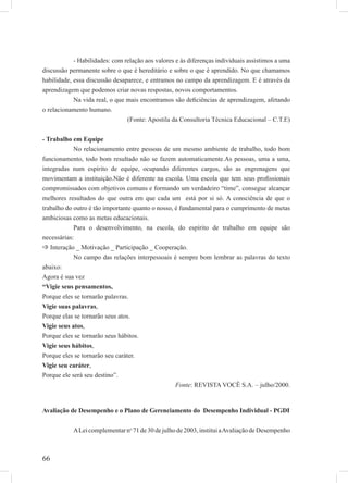 66
- Habilidades: com relação aos valores e às diferenças individuais assistimos a uma
discussão permanente sobre o que é hereditário e sobre o que é aprendido. No que chamamos
habilidade, essa discussão desaparece, e entramos no campo da aprendizagem. E é através da
aprendizagem que podemos criar novas respostas, novos comportamentos.
Na vida real, o que mais encontramos são deﬁciências de aprendizagem, afetando
o relacionamento humano.
(Fonte: Apostila da Consultoria Técnica Educacional – C.T.E)
- Trabalho em Equipe
No relacionamento entre pessoas de um mesmo ambiente de trabalho, todo bom
funcionamento, todo bom resultado não se fazem automaticamente.As pessoas, uma a uma,
integradas num espírito de equipe, ocupando diferentes cargos, são as engrenagens que
movimentam a instituição.Não é diferente na escola. Uma escola que tem seus proﬁssionais
compromissados com objetivos comuns e formando um verdadeiro “time”, consegue alcançar
melhores resultados do que outra em que cada um está por si só. A consciência de que o
trabalho do outro é tão importante quanto o nosso, é fundamental para o cumprimento de metas
ambiciosas como as metas educacionais.
Para o desenvolvimento, na escola, do espírito de trabalho em equipe são
necessárias:
Interação _ Motivação _ Participação _ Cooperação.
No campo das relações interpessoais é sempre bom lembrar as palavras do texto
abaixo:
Agora é sua vez
“Vigie seus pensamentos,
Porque eles se tornarão palavras.
Vigie suas palavras,
Porque elas se tornarão seus atos.
Vigie seus atos,
Porque eles se tornarão seus hábitos.
Vigie seus hábitos,
Porque eles se tornarão seu caráter.
Vigie seu caráter,
Porque ele será seu destino”.
Fonte: REVISTA VOCÊ S.A. – julho/2000.
Avaliação de Desempenho e o Plano de Gerenciamento do Desempenho Individual - PGDI
ALeicomplementarno
71de30dejulhode2003,instituiaAvaliaçãodeDesempenho
 