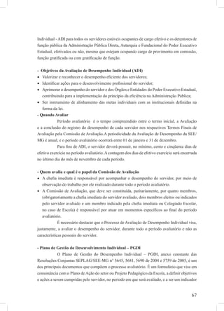 67
Individual - ADI para todos os servidores estáveis ocupantes de cargo efetivo e os detentores de
função pública da Administração Pública Direta, Autarquia e Fundacional do Poder Executivo
Estadual, efetivados ou não, mesmo que estejam ocupando cargo de provimento em comissão,
função gratiﬁcada ou com gratiﬁcação de função.
- Objetivos da Avaliação de Desempenho Individual (ADI)
Valorizar e reconhecer o desempenho eﬁciente dos servidores;•
Identiﬁcar ações para o desenvolvimento proﬁssional do servidor;•
Aprimorar o desempenho do servidor e dos Órgãos e Entidades do Poder Executivo Estadual,•
contribuindo para a implementação do princípio da eﬁciência na Administração Pública;
Ser instrumento de alinhamento das metas individuais com as institucionais deﬁnidas na•
forma da lei.
- Quando Avaliar
Período avaliatório  é o tempo compreendido entre o termo inicial, a Avaliação
e a conclusão do registro do desempenho de cada servidor nos respectivos Termos Finais de
Avaliação pela Comissão de Avaliação.A periodicidade da Avaliação de Desempenho da SEE/
MG é anual, e o período avaliatório ocorrerá entre 01 de janeiro e 31 de dezembro.
Para ﬁns de ADI, o servidor deverá possuir, no mínimo, cento e cinqüenta dias de
efetivo exercício no período avaliatório.Acontagem dos dias de efetivo exercício será encerrada
no último dia do mês de novembro de cada período.
- Quem avalia e qual é o papel da Comissão de Avaliação
A cheﬁa imediata é responsável por acompanhar o desempenho do servidor, por meio de•
observação do trabalho por ele realizado durante todo o período avaliatório.
A Comissão de Avaliação, que deve ser constituída, paritariamente, por quatro membros,•
(obrigatoriamente a cheﬁa imediata do servidor avaliado, dois membros eleitos ou indicados
pelo servidor avaliado e um membro indicado pela cheﬁa imediata ou Colegiado Escolar,
no caso de Escola) é responsável por atuar em momentos especíﬁcos ao ﬁnal do período
avaliatório.
É necessário destacar que o Processo de Avaliação de Desempenho Individual visa,
justamente, a avaliar o desempenho do servidor, durante todo o período avaliatório e não as
características pessoais do servidor.
- Plano de Gestão do Desenvolvimento Individual – PGDI
O Plano de Gestão do Desempenho Individual – PGDI, anexo constante das
Resoluções Conjuntas SEPLAG/SEE-MG n° 5645, 5681, 5690 de 2004 e 5759 de 2005, é um
dos principais documentos que compõem o processo avaliatório. É um formulário que visa em
consonância com o Plano de Ação do setor ou Projeto Pedagógico da Escola, a deﬁnir objetivos
e ações a serem cumpridas pelo servidor, no período em que será avaliado, e a ser um indicador
 