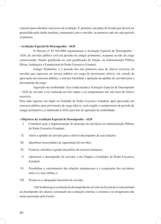 68
concreto para subsidiar o processo de avaliação. É, portanto, um plano de Gestão que deverá ser
preenchido pela cheﬁa imediata, juntamente com o servidor, no primeiro mês de cada período
avaliatório.
- Avaliação Especial de Desempenho - AED
O Decreto nº 43.764/2004 regulamentou a Avaliação Especial de Desempenho –
AED, do servidor público civil em período de estágio probatório, ocupante ou não de cargo
comissionado, função gratiﬁcada ou com gratiﬁcação de função, na Administração Pública
Direta, Autárquica e Fundacional do Poder Executivo Estadual.
Estágio Probatório: é o período dos três primeiros anos de efetivo exercício do
servidor que ingressou no serviço público em cargo de provimento efetivo, em virtude de
aprovação em concurso público, e tem por ﬁnalidade a apuração da aptidão do servidor para o
desempenho do cargo.
Aquisição da estabilidade: ﬁca condicionada à Avaliação Especial de Desempenho
– AED do servidor a ser realizada em três etapas e ao cumprimento dos três anos de efetivo
exercício.
Para cada ingresso em órgão ou Entidade do Poder Executivo Estadual, após aprovação em
concurso público para provimento de cargo efetivo, será exigido o cumprimento de período de
estágio probatório e a submissão à AED, para ﬁns de aquisição de estabilidade.
- Objetivos da Avaliação Especial de Desempenho - AED
Contribuir para a implementação do princípio da eﬁciência na Administração PúblicaI.
do Poder Executivo Estadual;
Aferir a aptidão do servidor para o efetivo desempenho de suas funções;II.
Identiﬁcar necessidades de capacitação do servidor;III.
Fornecer subsídios à gestão da política de recursos humanos;IV.
Aprimorar o desempenho do servidor e dos Órgãos e Entidades do Poder ExecutivoV.
Estadual;
Possibilitar o estreitamento das relações interpessoais e a cooperação dos servidoresVI.
entre si e suas cheﬁas; e
Promover a adequação funcional do servidor.VII.
ValelembrarqueaavaliaçãodedesempenhodoservidornaEscoladeveestaratrelada
ao desempenho dos alunos, constatado nas avaliações internas e externas e no atingimento das
metas pactuadas pela Escola.
 