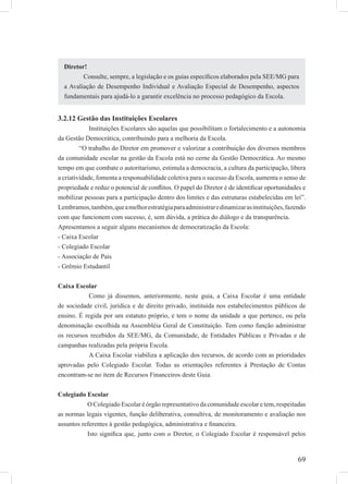 69
3.2.12 Gestão das Instituições Escolares
Instituições Escolares são aquelas que possibilitam o fortalecimento e a autonomia
da Gestão Democrática, contribuindo para a melhoria da Escola.
“O trabalho do Diretor em promover e valorizar a contribuição dos diversos membros
da comunidade escolar na gestão da Escola está no cerne da Gestão Democrática. Ao mesmo
tempo em que combate o autoritarismo, estimula a democracia, a cultura da participação, libera
a criatividade, fomenta a responsabilidade coletiva para o sucesso da Escola, aumenta o senso de
propriedade e reduz o potencial de conﬂitos. O papel do Diretor é de identiﬁcar oportunidades e
mobilizar pessoas para a participação dentro dos limites e das estruturas estabelecidas em lei”.
Lembramos,também,queamelhorestratégiaparaadministraredinamizarasinstituições,fazendo
com que funcionem com sucesso, é, sem dúvida, a prática do diálogo e da transparência.
Apresentamos a seguir alguns mecanismos de democratização da Escola:
- Caixa Escolar
- Colegiado Escolar
- Associação de Pais
- Grêmio Estudantil
Caixa Escolar
Como já dissemos, anteriormente, neste guia, a Caixa Escolar é uma entidade
de sociedade civil, jurídica e de direito privado, instituída nos estabelecimentos públicos de
ensino. É regida por um estatuto próprio, e tem o nome da unidade a que pertence, ou pela
denominação escolhida na Assembléia Geral de Constituição. Tem como função administrar
os recursos recebidos da SEE/MG, da Comunidade, de Entidades Públicas e Privadas e de
campanhas realizadas pela própria Escola.
A Caixa Escolar viabiliza a aplicação dos recursos, de acordo com as prioridades
aprovadas pelo Colegiado Escolar. Todas as orientações referentes à Prestação de Contas
encontram-se no item de Recursos Financeiros deste Guia.
Colegiado Escolar
O Colegiado Escolar é órgão representativo da comunidade escolar e tem, respeitadas
as normas legais vigentes, função deliberativa, consultiva, de monitoramento e avaliação nos
assuntos referentes à gestão pedagógica, administrativa e ﬁnanceira.
Isto signiﬁca que, junto com o Diretor, o Colegiado Escolar é responsável pelos
Diretor!
Consulte, sempre, a legislação e os guias especíﬁcos elaborados pela SEE/MG para
a Avaliação de Desempenho Individual e Avaliação Especial de Desempenho, aspectos
fundamentais para ajudá-lo a garantir excelência no processo pedagógico da Escola.
 