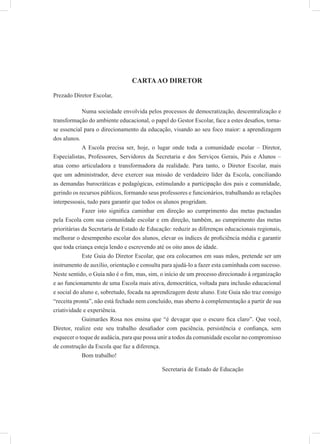 CARTAAO DIRETOR
Prezado Diretor Escolar,
Numa sociedade envolvida pelos processos de democratização, descentralização e
transformação do ambiente educacional, o papel do Gestor Escolar, face a estes desaﬁos, torna-
se essencial para o direcionamento da educação, visando ao seu foco maior: a aprendizagem
dos alunos.
A Escola precisa ser, hoje, o lugar onde toda a comunidade escolar – Diretor,
Especialistas, Professores, Servidores da Secretaria e dos Serviços Gerais, Pais e Alunos –
atua como articuladora e transformadora da realidade. Para tanto, o Diretor Escolar, mais
que um administrador, deve exercer sua missão de verdadeiro líder da Escola, conciliando
as demandas burocráticas e pedagógicas, estimulando a participação dos pais e comunidade,
gerindo os recursos públicos, formando seus professores e funcionários, trabalhando as relações
interpessoais, tudo para garantir que todos os alunos progridam.
Fazer isto signiﬁca caminhar em direção ao cumprimento das metas pactuadas
pela Escola com sua comunidade escolar e em direção, também, ao cumprimento das metas
prioritárias da Secretaria de Estado de Educação: reduzir as diferenças educacionais regionais,
melhorar o desempenho escolar dos alunos, elevar os índices de proﬁciência média e garantir
que toda criança esteja lendo e escrevendo até os oito anos de idade.
Este Guia do Diretor Escolar, que ora colocamos em suas mãos, pretende ser um
instrumento de auxílio, orientação e consulta para ajudá-lo a fazer esta caminhada com sucesso.
Neste sentido, o Guia não é o ﬁm, mas, sim, o início de um processo direcionado à organização
e ao funcionamento de uma Escola mais ativa, democrática, voltada para inclusão educacional
e social do aluno e, sobretudo, focada na aprendizagem deste aluno. Este Guia não traz consigo
“receita pronta”, não está fechado nem concluído, mas aberto à complementação a partir de sua
criatividade e experiência.
Guimarães Rosa nos ensina que “é devagar que o escuro ﬁca claro”. Que você,
Diretor, realize este seu trabalho desaﬁador com paciência, persistência e conﬁança, sem
esquecer o toque de audácia, para que possa unir a todos da comunidade escolar no compromisso
de construção da Escola que faz a diferença.
Bom trabalho!
Secretaria de Estado de Educação
 