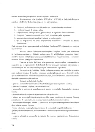 70
destinos da Escola e pelo processo educativo que ela desenvolve.
Regulamentado pela Resolução SEE/MG no
1059/2008, o Colegiado Escolar é
presidido pelo Diretor da Escola e composto por representantes:
Categoria proﬁssional em exercício na Escola1. , constituída pelos segmentos:
professor regente de turma e aulas,1.1.
especialista em educação básica, professor fora da regência e demais servidores.1.2.
Categoria Comunidade atendida pela Escola,2. constituída pelos segmentos:
aluno regularmente matriculado e freqüente no ensino médio,1.1
pai ou responsável por aluno regularmente matriculado e freqüente no Ensino1.2
Fundamental.
Cada categoria deverá ser representada no Colegiado Escolar por 50% (cinqüenta por cento) de
seus membros.
A Escola com até 250 alunos deve compor o Colegiado Escolar com, no mínimo,
06 (seis) membros titulares e 06 (seis) suplentes, com 251 a 1400 alunos, no mínimo, 10(dez)
membros titulares e 10 (dez) suplentes e acima de 1401 alunos, obrigatoriamente, 14 (quatorze)
membros titulares e 14 (quatorze) suplentes.
Para que a gestão da Escola seja competente, transformadora e democrática, é
necessário que os representantes do Colegiado Escolar conheçam e exerçam efetivamente as
suas atribuições, por isso é necessário que sejam continuamente capacitados.
Os membros do Colegiado Escolar, titulares e suplentes, são escolhidos pelos seus
pares mediante processo de eleição e o mandato tem duração de dois anos. O membro titular
que falar a três reuniões consecutivas ou alternadas, sem justiﬁcativa formal, é automaticamente
desligado e substituído pelo suplente.
Compete ao Colegiado Escolar:
- aprovar e acompanhar a execução do Projeto Pedagógico e do Regimento Escolar;
- aprovar o calendário e o plano curricular da Escola;
- acompanhar o processo de aprendizagem do aluno e os resultados da avaliação externa da
Escola;
- promover a auto-avaliação das ações desenvolvidas pela Escola;
- indicar, nos termos da legislação vigente, servidor para o provimento do cargo de Diretor e
para a função de vice-diretor, nos casos de vacância e afastamentos temporários;
- indicar representante para compor a Comissão de Avaliação de Desempenho dos Servidores,
observadas as normas vigentes;
- buscar estratégias para ampliar a participação da comunidade na gestão da Escola;
- propor parcerias entre Escola, pais, comunidade e instituições públicas ou não governamentais-
ONG;
- propor a aplicação e acompanhar a execução dos recursos orçamentários e ﬁnanceiros da
Escola;
 