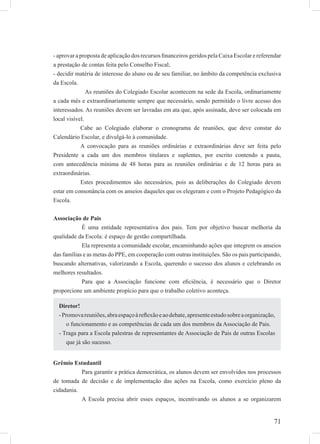71
- aprovar a proposta de aplicação dos recursos ﬁnanceiros geridos pela Caixa Escolar e referendar
a prestação de contas feita pelo Conselho Fiscal;
- decidir matéria de interesse do aluno ou de seu familiar, no âmbito da competência exclusiva
da Escola.
As reuniões do Colegiado Escolar acontecem na sede da Escola, ordinariamente
a cada mês e extraordinariamente sempre que necessário, sendo permitido o livre acesso dos
interessados. As reuniões devem ser lavradas em ata que, após assinada, deve ser colocada em
local visível.
Cabe ao Colegiado elaborar o cronograma de reuniões, que deve constar do
Calendário Escolar, e divulgá-lo à comunidade.
A convocação para as reuniões ordinárias e extraordinárias deve ser feita pelo
Presidente a cada um dos membros titulares e suplentes, por escrito contendo a pauta,
com antecedência mínima de 48 horas para as reuniões ordinárias e de 12 horas para as
extraordinárias.
Estes procedimentos são necessários, pois as deliberações do Colegiado devem
estar em consonância com os anseios daqueles que os elegeram e com o Projeto Pedagógico da
Escola.
Associação de Pais
É uma entidade representativa dos pais. Tem por objetivo buscar melhoria da
qualidade da Escola: é espaço de gestão compartilhada.
Ela representa a comunidade escolar, encaminhando ações que integrem os anseios
das famílias e as metas do PPE, em cooperação com outras instituições. São os pais participando,
buscando alternativas, valorizando a Escola, querendo o sucesso dos alunos e celebrando os
melhores resultados.
Para que a Associação funcione com eﬁciência, é necessário que o Diretor
proporcione um ambiente propício para que o trabalho coletivo aconteça.
Grêmio Estudantil
Para garantir a prática democrática, os alunos devem ser envolvidos nos processos
de tomada de decisão e de implementação das ações na Escola, como exercício pleno da
cidadania.
A Escola precisa abrir esses espaços, incentivando os alunos a se organizarem
Diretor!
-Promovareuniões,abraespaçoàreﬂexãoeaodebate,apresenteestudosobreaorganização,
o funcionamento e as competências de cada um dos membros da Associação de Pais.
- Traga para a Escola palestras de representantes de Associação de Pais de outras Escolas
que já são sucesso.
 