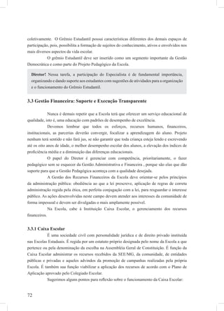 72
coletivamente. O Grêmio Estudantil possui características diferentes dos demais espaços de
participação, pois, possibilita a formação de sujeitos do conhecimento, ativos e envolvidos nos
mais diversos aspectos da vida escolar.
O grêmio Estudantil deve ser inserido como um segmento importante da Gestão
Democrática e como parte do Projeto Pedagógico da Escola.
3.3 Gestão Financeira: Suporte e Execução Transparente
Nunca é demais repetir que a Escola terá que oferecer um serviço educacional de
qualidade, isto é, uma educação com padrões de desempenho de excelência.
Devemos lembrar que todos os esforços, recursos humanos, ﬁnanceiros,
institucionais, as parcerias deverão convergir, focalizar a aprendizagem do aluno. Projeto
nenhum terá sentido e não fará jus, se não garantir que toda criança esteja lendo e escrevendo
até os oito anos de idade, o melhor desempenho escolar dos alunos, a elevação dos índices de
proﬁciência média e a diminuição das diferenças educacionais.
O papel do Diretor é gerenciar com competência, prioritariamente, o fazer
pedagógico sem se esquecer da Gestão Administrativa e Financeira , porque são elas que dão
suporte para que a Gestão Pedagógica aconteça com a qualidade desejada.
A Gestão dos Recursos Financeiros da Escola deve orientar-se pelos princípios
da administração pública: obediência ao que a lei prescreve, aplicação de regras de correta
administração regida pela ética, em perfeita conjugação com a lei, para resguardar o interesse
público. As ações desenvolvidas neste campo devem atender aos interesses da comunidade de
forma impessoal e devem ser divulgadas o mais amplamente possível.
Na Escola, cabe à Instituição Caixa Escolar, o gerenciamento dos recursos
ﬁnanceiros.
3.3.1 Caixa Escolar
É uma sociedade civil com personalidade jurídica e de direito privado instituída
nas Escolas Estaduais. É regida por um estatuto próprio designada pelo nome da Escola a que
pertence ou pela denominação da escolha na Assembléia Geral de Constituição. É função da
Caixa Escolar administrar os recursos recebidos da SEE/MG, da comunidade, de entidades
públicas e privadas e aqueles advindos da promoção de campanhas realizadas pela própria
Escola. É também sua função viabilizar a aplicação dos recursos de acordo com o Plano de
Aplicação aprovado pelo Colegiado Escolar.
Sugerimos alguns pontos para reﬂexão sobre o funcionamento da Caixa Escolar:
Diretor! Nessa tarefa, a participação do Especialista é de fundamental importância,
organizando e dando suporte aos estudantes com sugestões de atividades para a organização
e o funcionamento do Grêmio Estudantil.
 