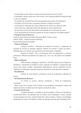 73
- A comunidade escolar conhece as normas de funcionamento da Caixa Escolar?
- Comunidade e direção sabem que Caixa Escolar é uma instituição pública de direito privado
e o que isso signiﬁca?
- Os membros do Conselho Fiscal são bem preparados para assumir suas atribuições?
- O Estatuto da Caixa Escolar corresponde à ﬁlosoﬁa e à política da Escola?
- A Escola prevê a utilização dos recursos ﬁnanceiros de acordo com o plano de ação?
- Como é prevista a elaboração do plano de aplicação de recursos pela Escola?
- De que forma a Escola dá conhecimento à Comunidade de sua prestação de contas?
- Existe uma política da Escola para captação de recursos oriundos de arrecadação própria?
- Principais Fontes de Recursos
Estadual: Quota Estadual de Salário Educação- QESE, Tesouro, outras.
Federal: FNDE – Fundo Nacional da Educação
Recursos Diretamente Arrecadados.
- Natureza da Despesa
Despesas Correntes – Aquisições de materiais de consumo e o pagamento de
prestação de serviços de quaisquer naturezas. Material de consumo é aquele que perde a
identidade física em razão de suas características de deterioração e fragilidade.
Despesas de Capital - São os investimentos feitos em equipamentos e materiais
permanentes. Materiais permanentes são aqueles que, com o uso, não perdem sua identidade
física.
- Objeto do Repasse
Além de projetos pedagógicos especíﬁcos, a SEE/MG repassa recursos ﬁnanceiros
destinados a: manutenção da unidade de ensino, aquisição de mobiliário e equipamento para
sala de aula, cantina, cozinha e dependências administrativas, obra de construção, reforma,
ampliação e/ou adequação, aquisição de gêneros alimentícios, outras liberações congêneres.
- Procedimentos
Abertura de conta bancária, assinatura do termo de compromisso, aplicação do
recurso.
- Movimentação dos Recursos
Ao receber os recursos, observar atentamente o Termo de Compromisso
veriﬁcando:
. Objeto (a que ele se destina), valor (veriﬁcar se será creditado em prestações), natureza da
despesa (consumo ou capital), prazo de vigência, prestação de contas.
- Execução dos Recursos
O repasse ﬁnanceiro é vinculado ao que foi acordado no Termo de Compromisso,
assinado pelo Diretor. Sua aplicação pode ter destinos como manutenção e custeio, merenda
escolar, prestação de serviços, material permanente e obras de reparo e reformas. As prioridades
da aplicação dos recursos são deﬁnidas no Plano de Aplicação aprovado pelo Colegiado Escolar.
 