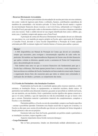 74
- Recursos Diretamente Arrecadados
São os recursos provenientes da arrecadação de receitas previstas em seus estatutos,
tais como: venda de ingressos para festas e exibições, bazares, contribuições espontâneas de
membros da comunidade e da iniciativa privada. A Caixa Escolar deverá manter o registro
da movimentação ﬁnanceira desses recursos e um Livro-Caixa, submetendo ao Colegiado e
Conselho Fiscal, para aprovação, todos os documentos relativos a receitas e despesas contraídas
com esse recurso. Todo o crédito deverá ter sua origem identiﬁcada bem como o débito, que,
neste caso, é também comprovado apenas com a Nota Fiscal.
A prestação de contas dos Recursos Diretamente Arrecadados deverá ser elaborada
em uma única via, a ser mantida em arquivo próprio na Escola, após a aprovação do Colegiado
e Conselho Fiscal, devendo a Caixa Escolar disponibilizar a Prestação de Contas quando
solicitada pela SRE ou demais órgãos de Controle Interno e Externo para análise e parecer.
3.3.2 Gestão do Patrimônio e das Instalações Escolares
O patrimônio da Escola não é constituído apenas pelos recursos materiais, a infra-
estrutura, as instalações físicas, os equipamentos, os materiais escolares, dentre outros.. O
patrimônio tem também uma dimensão imaterial, que pode ser percebida no símbolo da Escola,
em sua memória, em sua história. Gerir o patrimônio escolar signiﬁca não apenas conservar o
que se vê como, também, o que ele representa na vida da comunidade em que se insere e dos
que a cercam. Patrimônio material e patrimônio imaterial são complementares, compõem a
Escola e a sua identidade.
Patrimônio público, a Escola, no seio da comunidade, cumpre a sua função especíﬁca
- ensinar e possibilitar aprender. Entretanto essa função social não se esgota em si mesma, e a
Escola se abre para usos sociais diversiﬁcados que devem ser realizados de forma integrada à
função primeira e não em seu prejuízo.
Gerenciar todo esse fazer da Escola, garantindo em perfeito estado o patrimônio e
as instalações escolares, requer engenho e arte.
Aspectos importantes dessa Gestão merecem destaque :
- Carga Patrimonial
São os bens permanentes, lotados em determinada unidade administrativa, que é
Diretor!
- A SEE disponibiliza um Manual de Prestação de Contas que deverá ser consultado,
sempre que necessário, para averiguar a documentação especíﬁca de cada verba em
particular. Há também nas Superintendências Regionais de Ensino uma divisão ﬁnanceira
que apóia e orienta os diretores, quando ocorre a assinatura do Termo de Compromisso
para a descentralização de recursos.
- Vale lembrar mais uma vez que os recursos ﬁnanceiros são fundamentais para que a
Escola faça a diferença. Não basta apenas possuir bens e recursos, o mais importante é o
bom uso desses no cotidiano da Escola. Instalações em bom estado de conservação, limpeza
e organização desses bens são essenciais para que todos se sintam mais estimulados à
realização das atividades e, portanto, ao cumprimento das metas.
 