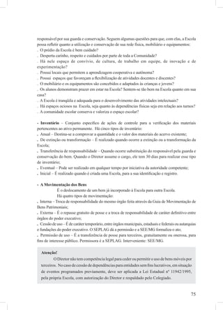 75
responsável por sua guarda e conservação. Seguem algumas questões para que, com elas, a Escola
possa reﬂetir quanto a utilização e conservação de sua rede física, mobiliário e equipamentos:
. O prédio da Escola é bem cuidado?
. Desperta carinho, respeito e cuidados por parte de toda a Comunidade?
. Há nele espaço de convívio, de cultura, de trabalho em equipe, de inovação e de
experimentação?
. Possui locais que permitem a aprendizagem cooperativa e autônoma?
. Possui espaços que favoreçam a ﬂexibilização de atividades docentes e discentes?
. O mobiliário e os equipamentos são concebidos e adaptados às crianças e jovens?
. Os alunos demonstram prazer em estar na Escola? Sentem-se tão bem na Escola quanto em sua
casa?
. A Escola é tranqüila e adequada para o desenvolvimento das atividades intelectuais?
. Há espaços ociosos na Escola, seja quanto às dependências físicas seja em relação aos turnos?
. A comunidade escolar conserva e valoriza o espaço escolar?
- Inventário – Conjunto especíﬁco de ações de controle para a veriﬁcação dos materiais
pertencentes ao ativo permanente. Há cinco tipos de inventário:
. Anual – Destina-se a comprovar a quantidade e o valor dos materiais do acervo existente;
. De extinção ou transformação – É realizado quando ocorre a extinção ou a transformação da
Escola;
. Transferência de responsabilidade – Quando ocorre substituição do responsável pela guarda e
conservação do bem. Quando o Diretor assume o cargo, ele tem 30 dias para realizar esse tipo
de inventário;
. Eventual – Pode ser realizado em qualquer tempo por iniciativa da autoridade competente;
. Inicial – É realizado quando é criada uma Escola, para a sua identiﬁcação e registro.
- A Movimentação dos Bens
É o deslocamento de um bem já incorporado à Escola para outra Escola.
Há quatro tipos de movimentação:
. Interna – Troca de responsabilidade do mesmo órgão feita através da Guia de Movimentação de
Bens Patrimoniais;
. Externa – É o repasse gratuito de posse e a troca de responsabilidade de caráter deﬁnitivo entre
órgãos do poder executivo;
. Cessãodeuso–Édecarátertemporário,entreórgãosmunicipais,estaduaisefederaisouautarquias
e fundações do poder executivo. O SEPLAG dá a permissão e a SEE/MG formaliza o ato;
. Permissão de uso – É a transferência de posse para terceiros, gratuitamente ou onerosa, para
ﬁns de interesse público. Permissora é a SEPLAG. Interveniente: SEE/MG.
Atenção!
O Diretor não tem competência legal para ceder ou permitir o uso de bens móveis por
terceiros. Nocasodecessãodedependênciasparaentidadessemﬁnslucrativos,emsituação
de eventos programados previamente, deve ser aplicada a Lei Estadual nº 11942/1995,
pela própria Escola, com autorização do Diretor e respaldado pelo Colegiado.
 