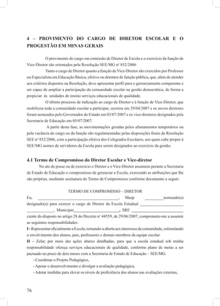 76
4 – PROVIMENTO DO CARGO DE DIRETOR ESCOLAR E O
PROGESTÃO EM MINAS GERAIS
O provimento do cargo em comissão de Diretor de Escola e o exercício da função de
Vice-Diretor são orientados pela Resolução SEE/MG no
852/2006.
Tanto o cargo de Diretor quanto a função de Vice-Diretor são exercidos por Professor
ou Especialista em Educação Básica, efetivo ou detentor de função pública, que, além de atender
aos critérios dispostos na Resolução, deve apresentar perﬁl para o gerenciamento competente e
ser capaz de ampliar a participação da comunidade escolar na gestão democrática, de forma a
propiciar às unidades de ensino serviços educacionais de qualidade.
O último processo de indicação ao cargo de Diretor e à função de Vice-Diretor, que
mobilizou toda a comunidade escolar a participar, ocorreu em 29/04/2007 e os novos diretores
foram nomeados pelo Governador do Estado em 03/07/2007 e os vice-diretores designados pela
Secretaria de Educação em 05/07/2007.
A partir desta fase, as movimentações geradas pelos afastamentos temporários ou
pela vacância do cargo ou da função são regulamentadas pelas disposições ﬁnais da Resolução
SEE no
852/2006, com a participação efetiva dos Colegiados Escolares, aos quais cabe propor à
SEE/MG nomes de servidores da Escola para serem designados ao exercício da gestão.
4.1 Termo de Compromisso do Diretor Escolar e Vice-diretor
No ato de posse ou de exercício o Diretor e o Vice-Diretor assumem perante a Secretaria
de Estado de Educação o compromisso de gerenciar a Escola, exercendo as atribuições que lhe
são próprias, mediante assinatura do Termo de Compromisso conforme documento a seguir:
TERMO DE COMPROMISSO – DIRETOR
Eu, _______________________________________, Masp _________nomeado(a)
designado(a) para exercer o cargo de Diretor da Escola Estadual _____________________
_____________, Município______________________, SRE _________________________
ciente do disposto no artigo 28 do Decreto no
44559, de 29/06/2007, comprometo-me a assumir
as seguintes responsabilidades:
I-RepresentaroﬁcialmenteaEscola,tornando-aabertaaosinteressesdacomunidade,estimulando
o envolvimento dos alunos, pais, professores e demais membros da equipe escolar.
II – Zelar, por meio das ações abaixo detalhadas, para que a escola estadual sob minha
responsabilidade ofereça serviços educacionais de qualidade, conforme plano de metas a ser
pactuado no prazo de dois meses com a Secretaria de Estado de Educação – SEE/MG.
- Coordenar o Projeto Pedagógico,
- Apoiar o desenvolvimento e divulgar a avaliação pedagógica,
- Adotar medidas para elevar os níveis de proﬁciência dos alunos nas avaliações externas,
 