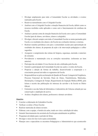 81
Divulgar amplamente para toda a Comunidade Escolar as atividades e eventos•
realizados pela Escola
Reunir-se mensalmente com o Colegiado Escolar.•
Analisar com o Colegiado Escolar a situação ﬁnanceira da Escola, deﬁnir como os•
recursos recebidos serão aplicados e como será o funcionamento do cotidiano da
Escola.
Analisar e prestar conta da situação ﬁnanceira da Escola com e para a Comunidade•
Escolar (pais de alunos, servidores, alunos e colegiado).
Divulgar e discutir sempre com toda a Comunidade Escolar as metas pactuadas pela•
Escola e os resultados dos alunos e da Escola nas avaliações internas e externas.
Realizar reuniões periódicas com pais e comunidade escolar para apresentação de•
resultados dos alunos, de propostas de ação e de intervenção pedagógica e colher
sugestões.
Assegurar o cumprimento das rotinas de limpeza, segurança, merenda e materiais•
de consumo.
Providenciar a manutenção e/ou as correções necessárias. (referentes ao item•
anterior)
Participar das atividades Cívico-Sociais do mês celebradas pela Escola.•
Garantir a participação da Comunidade Escolar nas ações e eventos da Escola.•
Propiciar a adoção de formas de trabalho, desenvolvendo a cooperação e o•
crescimento pessoal em todos os segmentos da Escola.
Responsabilizar-se pela escrituração do Quadro de Pessoal, Listagem de Freqüência,•
Processo Funcional do Servidor, Pasta do Aluno, Transferências, Matrículas,
Declarações, Contagem de Tempo, Requerimento de Inspeção Médica (RIM), pela
leitura e recorte das publicações de interesse do servidor e da Escola no Diário
Oﬁcial.
Estimular o uso das Salas de Informática e Laboratórios de Ciências zelando por sua•
conservação e ampliação do acervo.
Avaliar a freqüência dos alunos, professores e demais servidores•
Janeiro
Concluir a elaboração do Calendário Escolar.
Veriﬁcar e avaliar o Fluxo Escolar.
Realizar matrículas de alunos novatos.
Elaborar, com a equipe, o horário de aulas, tendo em vista a satisfação de todos.
Garantir funcionamento da secretaria da Escola para atendimento ao público.
Programar atividades para o período de férias.
Divulgar o início do Ano Letivo para comunidade.
Planejar com o especialista os encontros Pedagógicos e Administrativos que acontecerão
 