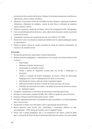 82
nos primeiros dias escolares de fevereiro. Preparar a Escola para recepcionar os professores,
especialistas, alunos e demais servidores.
Organizar a Escola para o início das atividades escolares (limpeza, organização de gêneros
alimentícios, elaboração de cardápios, vistoria da rede física e realização de pequenos
reparos, pintura e outros).
Preparar e organizar o quadro de servidores, através das orientações da SEE. (Designação)
Fazer uma distribuição prévia de turmas e aulas, objetivando discussão e ajustes na primeira
reunião de fevereiro.
Acompanhar o processo de recuperação previsto na Lei SEE nº 521/ 2004.
Desenvolver com a vice-direção a proposta de trabalho tanto no aspecto pedagógico quanto
no administrativo.
Manter-se atento a prazos de compra, prestação de contas de materiais permanentes, de
consumo e de merenda escolar.
Fevereiro
Recepcionar professores, especialistas e demais funcionários.
Realizar encontros pedagógicos e administrativos com a pauta a ser desenvolvida nos dias
escolares:
• Boas-Vindas;
• Dinâmicas (relações interpessoais);
• Apresentação de calendário escolar;
• Estudo e análise do Regimento Escolar para sua revisão e atualização, se
necessário;
• Análise e avaliação do Projeto Pedagógico da Escola e Plano de Intervenção
Pedagógica com vistas ao replanejamento de ações, se necessário;
• Distribuição de turmas e aulas de acordo a legislação vigente;
• Deﬁnição de horários de início e término de turnos, de aulas e de recreio;
• Deﬁnição da enturmação dos alunos e do quadro de pessoal da Escola nos termos
da legislação vigente.
Assegurar o atendimento às solicitações de documentos fornecidos pela Escola.
Divulgar as informações recebidas da SRE, SEE e MEC no quadro de avisos da Escola.
Entregar a Relação Anual de Informações Sociais - RAIS.
Divulgar amplamente para toda a Comunidade Escolar as atividades e os eventos planejados
para o ano em curso.
Recepcionar os alunos com festividade e fazer a apresentação dos professores.
Buscar parcerias entre Escola, pais, comunidade e instituições públicas ou não-
governamentais – ONG através de reuniões com o Colegiado Escolar.
Iniciar com a equipe pedagógica, pais e /ou responsáveis por alunos, coleta de dados
para a construção do Plano de Desenvolvimento Individual dos alunos com necessidades
 