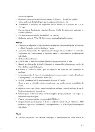 83
educativas especiais.
Organizar cronograma de atendimento aos pais, professores e demais funcionários.
Aﬁxar seu horário de trabalho para que todos possam ter acesso a ele.
Acompanhar a realização da Progressão Parcial prevista na Resolução da SEE nº
521/2004.
Elaborar Ata de Resultados e preencher Histórico Escolar dos alunos que realizaram os
Estudos Orientados.
Escriturar atas dos resultados ﬁnais e históricos escolares.
Replanejar ações do PPE e PIP objetivando a atualização e implementação.
Março
Elaborar e, ou reformular o Projeto Pedagógico da Escola, o Regimento Escolar, as Emendas
e o Plano Curricular, conforme legislação vigente.
Analisar os Planejamentos dos especialistas em Educação Básica, dos Planos de Ensino dos
Professores, dos Planos de todos os servidores (PGDI – Plano de Gestão de Desempenho
Individual).
Realizar o Censo Escolar.
Realizar o QTM (Quadro de Turmas e Matrícula) e protocolizá-los na SRE.
Garantir a realização das Avaliações Diagnósticas para subsidiar planejamentos e ações do
Plano de Intervenção Pedagógica.
Construir o “Banco de dados” para ser oferecido ao aluno, na falta inesperada do
professor.
Levantar demandas de cursos de formação, junto aos servidores, com o objetivo de melhorar
o desempenho e o seu crescimento proﬁssional.
Realizar reuniões de pais de alunos de todas as turmas da Escola.
Reunir-se com o colegiado escolar mensalmente e de acordo com as necessidades da
Escola.
Organizar com o especialista o plano de trabalho do professor eventual, professor do uso da
biblioteca e dos demais funcionários.
Garantir que o professor eventual construa seu plano de ação, tendo em vista o apoio às
demandas de aprendizagem.
Planejar com os especialistas a organização do Módulo 2.
Responsabilizar-se pela inserção de dados no ambiente virtual, SISAD, referentes à AED
(Avaliação Especial de Desempenho - Estágio probatório) eADI (Avaliação de Desempenho
Individual).
Abril
Veriﬁcar, em parceria com a Equipe Pedagógica, a aprendizagem dos alunos através de
 