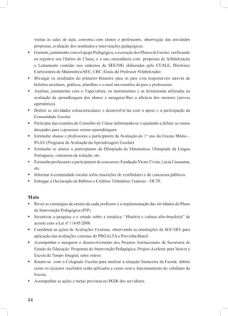 84
visitas às salas de aula, conversa com alunos e professores, observação das atividades
propostas, avaliação dos resultados e intervenções pedagógicas.
Garantir,juntamentecomaEquipePedagógica,aexecuçãodosPlanosdeEnsino,veriﬁcando
os registros nos Diários de Classe, e a sua consonância com propostas de Alfabetização
e Letramento contidas nos cadernos da SEE/MG elaboradas pelo CEALE, Diretrizes
Curriculares de Matemática/SEE, CBC, Guias do Professor Alfabetizador.
Divulgar os resultados do primeiro bimestre para os pais e/ou responsáveis através de
boletins escolares, gráﬁcos, planilhas e e-mail em reuniões de pais e professores.
Analisar, juntamente com o Especialista, os instrumentos e as ferramentas utilizadas na
avaliação da aprendizagem dos alunos e assegurar-lhes a eﬁcácia dos mesmos (provas
operatórias).
Deﬁnir as atividades extracurriculares e desenvolvê-las com o apoio e a participação da
Comunidade Escolar.
Participar das reuniões do Conselho de Classe informando-se e ajudando a deﬁnir os rumos
desejados para o processo ensino-aprendizagem.
Estimular alunos e professores a participarem da Avaliação do 1° ano do Ensino Médio –
PAAE (Programa de Avaliação da Aprendizagem Escolar)
Estimular os alunos a participarem da Olimpíada da Matemática, Olimpíada da Língua
Portuguesa, concursos de redação, etc.
Estimular professores a participarem de concursos: FundaçãoVictor Civita, Lúcia Casasanta,
etc.
Informar à comunidade escolar sobre inscrições de vestibulares e de concursos públicos.
Entregar a Declaração de Débitos e Créditos Tributários Federais - DCTF.
Maio
Rever as estratégias de ensino de cada professor e a implementação das atividades do Plano
de Intervenção Pedagógica (PIP).
Incentivar a pesquisa e o estudo sobre a temática: “História e cultura afro-brasileira” de
acordo com a Lei nº 11645/2008.
Coordenar as ações de Avaliações Externas, observando as orientações da SEE/SRE para
aplicação das avaliações externas do PROALFA e Provinha Brasil.
Acompanhar e assegurar o desenvolvimento dos Projetos Institucionais da Secretaria de
Estado da Educação: Programa de Intervenção Pedagógica, Projeto Acelerar para Vencer e
Escola de Tempo Integral, entre outros.
Reunir-se com o Colegiado Escolar para analisar a situação ﬁnanceira da Escola, deﬁnir
como os recursos recebidos serão aplicados e como será o funcionamento do cotidiano da
Escola.
Acompanhar as ações e metas previstas no PGDI dos servidores.
 
