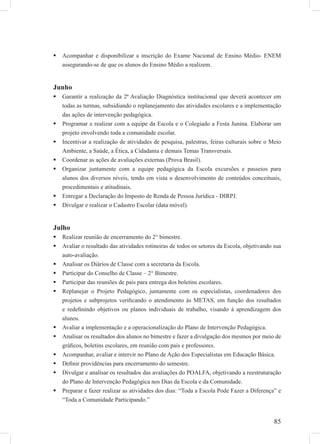 85
Acompanhar e disponibilizar a inscrição do Exame Nacional de Ensino Médio- ENEM
assegurando-se de que os alunos do Ensino Médio a realizem.
Junho
Garantir a realização da 2ª Avaliação Diagnóstica institucional que deverá acontecer em
todas as turmas, subsidiando o replanejamento das atividades escolares e a implementação
das ações de intervenção pedagógica.
Programar e realizar com a equipe da Escola e o Colegiado a Festa Junina. Elaborar um
projeto envolvendo toda a comunidade escolar.
Incentivar a realização de atividades de pesquisa, palestras, feiras culturais sobre o Meio
Ambiente, a Saúde, a Ética, a Cidadania e demais Temas Transversais.
Coordenar as ações de avaliações externas (Prova Brasil).
Organizar juntamente com a equipe pedagógica da Escola excursões e passeios para
alunos dos diversos níveis, tendo em vista o desenvolvimento de conteúdos conceituais,
procedimentais e atitudinais.
Entregar a Declaração do Imposto de Renda de Pessoa Jurídica - DIRPJ.
Divulgar e realizar o Cadastro Escolar (data móvel).
Julho
Realizar reunião de encerramento do 2° bimestre.
Avaliar o resultado das atividades rotineiras de todos os setores da Escola, objetivando sua
auto-avaliação.
Analisar os Diários de Classe com a secretaria da Escola.
Participar do Conselho de Classe – 2° Bimestre.
Participar das reuniões de pais para entrega dos boletins escolares.
Replanejar o Projeto Pedagógico, juntamente com os especialistas, coordenadores dos
projetos e subprojetos veriﬁcando o atendimento às METAS, em função dos resultados
e redeﬁnindo objetivos ou planos individuais de trabalho, visando à aprendizagem dos
alunos.
Avaliar a implementação e a operacionalização do Plano de Intervenção Pedagógica.
Analisar os resultados dos alunos no bimestre e fazer a divulgação dos mesmos por meio de
gráﬁcos, boletins escolares, em reunião com pais e professores.
Acompanhar, avaliar e intervir no Plano de Ação dos Especialistas em Educação Básica.
Deﬁnir providências para encerramento do semestre.
Divulgar e analisar os resultados das avaliações do POALFA, objetivando a reestruturação
do Plano de Intervenção Pedagógica nos Dias da Escola e da Comunidade.
Preparar e fazer realizar as atividades dos dias: “Toda a Escola Pode Fazer a Diferença” e
“Toda a Comunidade Participando.”
 