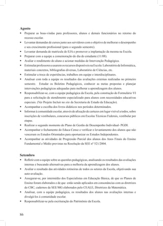 86
Agosto
Preparar as boas-vindas para professores, alunos e demais funcionários no retorno do
recesso escolar.
Levantar demandas de cursos junto aos servidores com o objetivo de melhorar o desempenho
e seu crescimento proﬁssional (para o segundo semestre).
Levantar demanda de matrícula de EJA e promover a implantação da mesma na Escola.
Preparar com a equipe a comemoração do dia do estudante (11/08).
Avaliar o rendimento do aluno e acionar medidas de Intervenção Pedagógica.
EstimularprofessoresausaremosrecursosdisponíveisnaEscola:LaboratóriodeInformática,
materiais concretos, bibliograﬁas diversas, Laboratório de Ciências, etc.
Estimular a troca de experiências, trabalhos em equipe e interdisciplinares.
Analisar com toda a equipe os resultados das avaliações externas realizadas no primeiro
semestre. Estudar os Boletins Pedagógicos, conhecer as metas propostas e planejar
intervenções pedagógicas adequadas para melhorar a aprendizagem dos alunos.
Responsabilizar-se, com a equipe pedagógica da Escola, pela construção do Formulário VI
para a solicitação de atendimento especializado para alunos com necessidades educativas
especiais. (Ver Projeto Incluir no site da Secretaria de Estado da Educação).
Acompanhar a escolha dos livros didáticos nos períodos determinados.
Informar à comunidade escolar, através de aﬁxação de cartazes em lugar visível a todos, sobre
inscrições de vestibulares, concursos públicos em Escolas Técnicas Federais, vestibular por
etapas.
Realizar o segundo momento do Plano de Gestão de Desempenho Individual- PGDI.
Acompanhar o fechamento do Educa Censo e veriﬁcar o levantamento dos alunos que não
venceram os Estudos Orientados para oportunizar os Estudos Independentes.
Acompanhar as atividades de Progressão Parcial dos alunos dos Anos Finais do Ensino
Fundamental e Médio previstas na Resolução da SEE nº 521/2004.
Setembro
Reﬂetir com a equipe sobre as questões pedagógicas, analisando os resultados das avaliações
internas e buscando alternativas para a melhoria da aprendizagem dos alunos.
Avaliar o resultado das atividades rotineiras de todos os setores da Escola, objetivando sua
auto-avaliação.
Assegurar-se, por intermédio dos Especialistas em Educação Básica, de que os Planos de
Ensino foram elaborados e de que estão sendo aplicados em consonâncias com as diretrizes
do CBC, cadernos da SEE/MG elaborados pelo CEALE, Diretrizes da Matemática.
Analisar, com a equipe pedagógica, os resultados dos alunos nas avaliações internas e
divulgá-los à comunidade escolar.
Responsabilizar-se pela escrituração do Patrimônio da Escola.
 