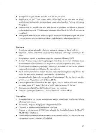 87
Acompanhar as ações e metas previstas no PGDI dos servidores.
Assegurar-se de que “Toda criança esteja alfabetizada até os oito anos de idade”,
sensibilizando, estimulando, implementando e operacionalizando o Plano de Intervenção
Pedagógica.
Reunir-se com o Conselho de Classe para analisar os resultados dos alunos no processo
ensino-aprendizagem do 3° bimestre e garantir a operacionalização das ações de intervenção
pedagógica.
Participar das reuniões de Pais para a divulgação dos resultados de aprendizagem dos alunos
e o acompanhamento das atividades de Intervenção Pedagógica-Entrega de Boletins.
Outubro
Organizar e preparar atividades relativas à semana da criança e ao dia do professor.
Organizar e realizar juntamente com a secretaria da Escola a renovação da matrícula dos
alunos.
Acompanhar e presidir as reuniões e entrevistas com os servidores no PGDI.
Avaliar o Plano de Intervenção Pedagógica para formulação de possíveis estratégias para o
atendimento aos alunos que ainda não atingiram as capacidades previstas para o ano.
Organizar uma homenagem aos alunos e professores, utilizando oﬁcinas, saraus, gincanas
para a confraternização e solidiﬁcação dos laços afetivos.
Rever com os professores o número de aulas para complementação da carga horária dos
alunos nos Anos Finais do Ensino Fundamental e Ensino Médio.
Manter atualizados dados referentes ao número de alunos através dos site: http://www.fnde.
gov.br/siscort/. Programa do Livro Didático. FNDE.
Cadastrar professores interessados em fazer algum curso na área de Educação Inclusiva
através do site da SEE. Através do Projeto Incluir – Gerenciamento de Cursos.
Analisar e preencher o Plano de Atendimento para o ano seguinte.
Entregar a Declaração de Débitos e Créditos Tributários Federais - DCTF.
Novembro
Responsabilizar-se por renovar assinaturas de revistas pedagógicas, jornalísticas, infantis,
infanto-juvenis, jornais.
Reformular a Proposta Pedagógica e o Regimento Escolar.
Coordenar as ações de avaliações externas e internas.
Observar as orientações da SEE/SRE para aplicação das Avaliações Externas do SIMAVE/
PROEB e Provinha Brasil.
Promover eventos extra-escolares que envolvam a comunidade (feira de ciências, gincanas,
campeonatos internos e externos, olimpíadas).
 