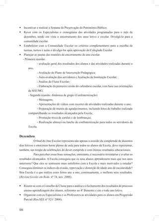 88
Incentivar e realizar a Semana da Preservação do Patrimônio Público.
Rever com os Especialistas o cronograma das atividades programadas para o mês de
dezembro, tendo em vista o encerramento dos anos letivo e escolar. Divulgá-lo para a
comunidade escolar.
Estabelecer com a Comunidade Escolar os critérios complementares para a escolha de
turmas, turnos e aulas e divulgá-los após aprovação do Colegiado Escolar.
Planejar as pautas das reuniões de encerramento do ano escolar.
- Primeira reunião:
- avaliação geral dos resultados dos alunos e das atividades realizadas durante o
ano;
- Avaliação do Plano de Intervenção Pedagógica;
- Auto-avaliação dos servidores e Avaliação da Instituição Escolar;
- Análise do Fluxo Escolar;
- Elaboração da primeira versão do calendário escolar, com base nas orientações
da SEE/MG.
- Segunda reunião: dinâmica de grupo (Confraternização)
- Mensagens;
- Apresentações de vídeos com recortes de atividades realizadas durante o ano;
- Preparação de murais de agradecimentos, incluindo fotos do trabalho realizado
compartilhando os resultados alcançados pela Escola;
- Promoção troca de cartões e de lembranças;
- Realização almoço ou lanche de confraternização para todos os servidores da
Escola.
Dezembro
O ﬁnal do Ano Escolar representa não apenas a ocasião da completude de duzentos
dias letivos e oitocentas horas plenas de aula para todos os alunos da Escola, deve representar,
também, um tempo de celebrações do dever cumprido e com ótimos resultados educacionais.
Para perceber essas boas sensações, entretanto, é necessário inventariar e avaliar os
resultados alcançados: A Escola conseguiu que os seus alunos aprendessem mais que nos anos
anteriores? Que eles se sentissem mais satisfeitos com a Escola e mais motivados a estudar?
Conseguiu diminuir os índices de evasão, reprovação e distorção de idade-ano de escolaridade?
Boa Escola é a que realiza esses feitos ano a ano, continuamente, e melhora seus resultados.
(Revista Gestão em Rede. nº 74, nov. 2006).
Reunir-se com o Conselho de Classe para a análise e o fechamento dos resultados do processo
ensino-aprendizagem dos alunos, referentes ao 4º Bimestre e em o todo ano letivo.
Organizar com os Especialistas e os Professores as atividades para os alunos em Progressão
Parcial (Res.SEE nº 521/ 2004).
 