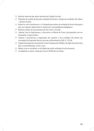 89
Realizar matrícula dos alunos advindos do Cadastro Escolar.
Participar da reunião de pais para avaliação da Escola e entrega dos resultados dos alunos
– Boletim Escolar.
Reunir-se com os professores e o Colegiado para análise da avaliação da Escola feita pelos
pais, nos aspectos administrativos, ﬁnanceiros e principalmente pedagógicos.
Realizar reuniões de encerramento do Ano Letivo e Escolar.
Analisar, com os Especialistas e a Secretaria, os Diários de Classe, prosseguindo com seu
fechamento e arquivamento.
Veriﬁcar e providenciar a organização dos registros e dos resultados dos alunos nas
Atividades de Progressão Parcial, previstas na Resolução da SEE nº 521/04.
Expedir declaração de conclusão do Ensino Fundamental e Médio e divulgar lista de Escolas
para o encaminhamento, se for o caso.
Deﬁnir, com os servidores, as atividades que serão realizadas no mês de janeiro.
Acompanhar as ações e metas previstas no PGDI dos servidores.
 
