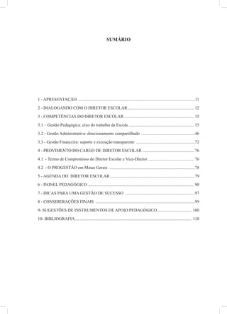 SUMÁRIO
1 - APRESENTAÇÃO .............................................................................................................11
2 - DIALOGANDO COM O DIRETOR ESCOLAR.............................................................. 12
3 - COMPETÊNCIAS DO DIRETOR ESCOLAR ................................................................. 15
3.1 – Gestão Pedagógica: eixo do trabalho da Escola ............................................................. 15
3.2 - Gestão Administrativa: direcionamento compartilhado ..................................................46
3.3 - Gestão Financeira: suporte e execução transparente .......................................................72
4 - PROVIMENTO DO CARGO DE DIRETOR ESCOLAR ................................................ 76
4.1 - Termo de Compromisso do Diretor Escolar e Vice-Diretor ........................................... 76
4.2 - O PROGESTÃO em Minas Gerais ................................................................................78
5 - AGENDA DO DIRETOR ESCOLAR .............................................................................. 79
6 - PAINEL PEDAGÓGICO ................................................................................................... 90
7 - DICAS PARA UMA GESTÃO DE SUCESSO .................................................................97
8 - CONSIDERAÇÕES FINAIS .............................................................................................99
9- SUGESTÕES DE INSTRUMENTOS DE APOIO PEDAGÓGICO................................ 100
10- BIBLIOGRAFIA............................................................................................................. 118
 