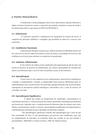 90
6- PAINEL PEDAGÓGICO
Considerando o caráter pedagógico desse Guia, apresentamos algumas deﬁnições e
alguns conceitos de palavras, termos e expressões que poderão constituir-se temas de estudo e
de reﬂexão para todos os que atuam na EDUCAÇÃO BÁSICA.
6.1- Alfabetização
É o processo especíﬁco e indispensável de apropriação do sistema de escrita. A
conquista dos princípios alfabético e ortográﬁco que possibilita ao aluno ler e escrever com
autonomia.
6.2- Analfabetos Funcionais
Expressão para designar as pessoas que, embora dominem as habilidades básicas do
ler e do escrever, não são capazes de utilizar a escrita na leitura e na produção de textos na vida
cotidiana ou na Escola, para satisfazer às exigências do aprendizado.
6.3- Ambiente Alfabetizador
É um contexto de cultura escrita, propiciado pela organização da sala de aula e da
Escola no decorrer do processo de alfabetização, que oferece oportunidade de interação dos
alunos com diferentes tipos e usos de textos em práticas sociais ou de letramento.
6.4- Aprendizagem
Forma como os seres adquirem novos conhecimentos, desenvolvem competências
e mudam o comportamento. Contudo, a complexidade desse processo diﬁcilmente pode ser
explicadaapenascomorecortedotodo. Poroutrolado,qualquerdeﬁniçãoestá,invariavelmente,
impregnada de pressupostos político-ideológicos, relacionados com a visão de homem, da
sociedade e do saber.
6.5- Aprendizagem Signiﬁcativa
É aquela que resulta na compreensão de signiﬁcados, relacionando-se às
experiências anteriores e vivências pessoais dos alunos, permitindo a formulação de problemas
que incentivem o aprender mais, o estabelecimento de diferentes tipos de relações entre fatos,
objetos, acontecimentos, noções e conceitos, desencadeando modiﬁcações de comportamento e
contribuindo para utilização do que é aprendido em diferentes situações.
“Por aprendizagem signiﬁcativa entendo uma aprendizagem que é mais do que
uma acumulação de fatos. É uma aprendizagem que provoca uma modiﬁcação, quer seja
no comportamento do indivíduo, na orientação futura que escolhe ou nas suas atitudes e
personalidade”. (ROGERS, in Tornar-se Pessoa, 1988, Ed. Martins Fontes)
 