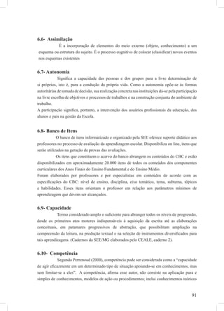 91
6.6- Assimilação
É a incorporação de elementos do meio externo (objeto, conhecimento) a um
esquema ou estrutura do sujeito. É o processo cognitivo de colocar (classiﬁcar) novos eventos
nos esquemas existentes
6.7- Autonomia
Signiﬁca a capacidade das pessoas e dos grupos para a livre determinação de
si próprios, isto é, para a condução da própria vida. Como a autonomia opõe-se às formas
autoritárias de tomada de decisão, sua realização concreta nas instituições dá-se pela participação
na livre escolha de objetivos e processos de trabalhos e na construção conjunta do ambiente de
trabalho.
A participação signiﬁca, portanto, a intervenção dos usuários proﬁssionais da educação, dos
alunos e pais na gestão da Escola.
6.8- Banco de Itens
O banco de itens informatizado e organizado pela SEE oferece suporte didático aos
professores no processo de avaliação da aprendizagem escolar. Disponibiliza on line, itens que
serão utilizados na geração de provas das avaliações.
Os itens que constituem o acervo do banco abrangem os conteúdos do CBC e estão
disponibilizados em aproximadamente 20.000 itens de todos os conteúdos dos componentes
curriculares dos Anos Finais do Ensino Fundamental e do Ensino Médio.
Foram elaborados por professores e por especialistas em conteúdos de acordo com as
especiﬁcações do CBC: nível de ensino, disciplina, eixo temático, tema, subtema, tópicos
e habilidades. Esses itens orientam o professor em relação aos parâmetros mínimos de
aprendizagem que devem ser alcançados.
6.9- Capacidade
Termo considerado amplo o suﬁciente para abranger todos os níveis de progressão,
desde os primeiros atos motores indispensáveis à aquisição da escrita até as elaborações
conceituais, em patamares progressivos de abstração, que possibilitam ampliação na
compreensão da leitura, na produção textual e na seleção de instrumentos diversiﬁcados para
tais aprendizagens. (Cadernos da SEE/MG elaborados pelo CEALE, caderno 2).
6.10- Competência
Segundo Perrenoud (2000), competência pode ser considerada como a “capacidade
de agir eﬁcazmente em um determinado tipo de situação apoiando-se em conhecimentos, mas
sem limitar-se a eles”. A competência, aﬁrma esse autor, não consiste na aplicação pura e
simples de conhecimentos, modelos de ação ou procedimentos; inclui conhecimentos teóricos
 