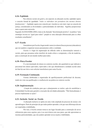 93
6.16- Eqüidade
Nas ciências sociais em geral e, em especial, na educação escolar, eqüidade supera
o conceito formal de igualdade: “todos os indivíduos são portadores dos mesmos direitos
fundamentais”. Eqüidade supera esse conceito por vincular-se com mais vigor ao conceito de
justiça, considerando as diversidades e particularidades do indivíduo. Signiﬁca proporcionar
mais a quem mais necessita.
SegundoALESSANDRI (2002), trata-se da chamada “discriminação positiva”, na prática “uma
estratégia inversa ao “igual para todos”: propõe-se uma educação diferenciada para se obter
resultados semelhantes”.
6.17- Escola
EntendemosporEscolaolugaraondevamos(osalunos)buscarpessoas(educadores)
que nos ajudem a organizar nossos pensamentos sobre a realidade.
Escola é o lugar de organização da reﬂexão sobre as determinações naturais e
sociais, para que possamos nelas interferir de modo crítico e competente, a ﬁm de mudá-las,
para a construção de um mundo melhor para todos.
6.18- Fluxo Escolar
É a movimentação de alunos no contexto escolar; são quantitativos que indicam o
percentual dos alunos aprovados, reprovados e dos que abandonaram a unidade escolar antes
do ﬁnal do ano letivo sem solicitar transferência para outra Escola.
6.19- Formação Continuada
Formas deliberadas e organizadas de aperfeiçoamento proﬁssional do docente,
tendo em vista sua qualiﬁcação e a melhoria de sua prática no contexto escolar.
6.20- Implementação
Criação de condições para que o planejamento se realize, ação de sensibilizar a
Comunidade Escolar para garantir a execução das atividades planejadas. “Não basta planejar, é
preciso implementar as ações”.
6.21- Inclusão Social na Escola
A educação inclusiva se apóia em uma visão ampliada do processo de ensino e de
aprendizagem. Parte do princípio de que todos podem aprender, e de que suas diferenças devem
ser respeitadas e trabalhadas.
Por isso, a Escola comum torna-se um lugar fecundo para a construção de novos
referenciais para esses sujeitos, pois é na convivência com seus pares, que não apresentam as
mesmas particularidades, que eles podem aprender novas noções e habilidades.
 