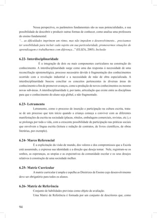 94
Nessa perspectiva, os parâmetros fundamentais são as suas potencialidades, a sua
possibilidade de descobrir e produzir outras formas de conhecer, como analisa uma professora
do ensino fundamental:
“... as diﬁculdades imprimem um ritmo, mas não impedem o desenvolvimento... precisamos
ter sensibilidade para incluir cada sujeito em sua particularidade, promovermos situações de
aprendizagem e trabalharmos com diferença...” (ELIZA, 2005). Inclusão
6.22- Interdisciplinaridade
É a integração de dois ou mais componentes curriculares na construção do
conhecimento. A interdisciplinaridade surge como uma das respostas à necessidade de uma
reconciliação epistemológica, processo necessário devido à fragmentação dos conhecimentos
ocorrido com a revolução industrial e a necessidade de mão de obra especializada. A
interdisciplinaridade buscou conciliar os conceitos pertencentes às diversas áreas do
conhecimento a ﬁm de promover avanços, como a produção de novos conhecimentos ou mesmo
novas sub-áreas. A interdisciplinaridade é, por tanto, articulação que existe entre as disciplinas
para que o conhecimento do aluno seja global, e não fragmentado.
6.23- Letramento
Letramento, como o processo de inserção e participação na cultura escrita, trata-
se de um processo que tem início quando a criança começa a conviver com as diferentes
manifestações da escrita na sociedade (placas, rótulos, embalagens comerciais, revistas, etc.), e
se prolonga por toda a vida, com a crescente possibilidade de participação nas práticas sociais
que envolvem a língua escrita (leitura e redação de contratos, de livros cientíﬁcos, de obras
literárias, por exemplo).
6.24- Marco Referencial
É a explicitação da visão de mundo, dos valores e dos compromissos que a Escola
está assumindo, e expressa sua identidade e a direção que deseja tomar. Nele, registram-se os
sonhos, as esperanças, as utopias e as expectativas da comunidade escolar e os seus desejos
relativos à construção de uma sociedade melhor.
6.25- Matriz Curricular
A matriz curricular é ampla e espelha as Diretrizes de Ensino cujo desenvolvimento
deve ser obrigatório para todos os alunos.
6.26- Matriz de Referência
Conjunto de habilidades previstas como objeto de avaliação.
Uma Matriz de Referência é formada por um conjunto de descritores que, como
 