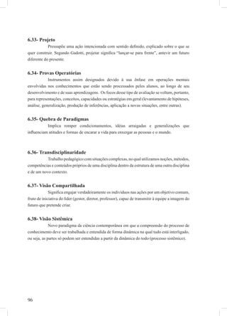 96
6.33- Projeto
Pressupõe uma ação intencionada com sentido deﬁnido, explicado sobre o que se
quer construir. Segundo Gadotti, projetar signiﬁca “lançar-se para frente”, antevir um futuro
diferente do presente.
6.34- Provas Operatórias
Instrumentos assim designados devido à sua ênfase em operações mentais
envolvidas nos conhecimentos que estão sendo processados pelos alunos, ao longo de seu
desenvolvimento e de suas aprendizagens. Os focos desse tipo de avaliação se voltam, portanto,
para representações, conceitos, capacidades ou estratégias em geral (levantamento de hipóteses,
análise, generalização, produção de inferências, aplicação a novas situações, entre outras).
6.35- Quebra de Paradigmas
Implica romper condicionamentos, idéias arraigadas e generalizações que
inﬂuenciam atitudes e formas de encarar a vida para enxergar as pessoas e o mundo.
6.36- Transdisciplinaridade
Trabalho pedagógico com situações complexas, no qual utilizamos noções, métodos,
competências e conteúdos próprios de uma disciplina dentro da estrutura de uma outra disciplina
e de um novo contexto.
6.37- Visão Compartilhada
Signiﬁca engajar verdadeiramente os indivíduos nas ações por um objetivo comum,
fruto de iniciativa do líder (gestor, diretor, professor), capaz de transmitir à equipe a imagem do
futuro que pretende criar.
6.38- Visão Sistêmica
Novo paradigma da ciência contemporânea em que a compreensão do processo de
conhecimento deve ser trabalhada e entendida de forma dinâmica na qual tudo está interligado,
ou seja, as partes só podem ser entendidas a partir da dinâmica do todo (processo sistêmico).
 