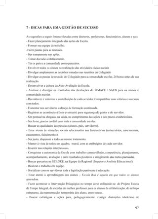 97
7 - DICAS PARA UMA GESTÃO DE SUCESSO
As sugestões a seguir foram coletadas entre diretores, professores, funcionários, alunos e pais:
- Fazer planejamento integrado das ações da Escola.
- Formar sua equipe de trabalho.
-Fazer pautas para as reuniões.
- Ser transparente nas ações.
- Tomar decisões coletivamente.
- Ter os pais e a comunidade como parceiros.
- Envolver todos os alunos na realização das atividades cívico-sociais
- Divulgar amplamente as decisões tomadas nas reuniões do Colegiado
- Divulgar as pautas de reunião do Colegiado para a comunidade escolar, 24 horas antes de sua
realização.
- Desenvolver a cultura da Auto-Avaliação da Escola.
- Analisar e divulgar os resultados das Avaliações do SIMAVE / SAEB para os alunos e
comunidade escolar.
- Reconhecer e valorizar a contribuição de cada servidor. Compartilhar suas vitórias e sucessos
com todos.
- Fomentar nos servidores o desejo de formação continuada.
- Registrar as ocorrências (fatos eventuais) para segurança do gestor e do servidor.
- Ser pontual na chegada, na saída, no cumprimento das ações e dos prazos estabelecidos.
- Ser ﬁrme, porém cordial com toda a comunidade escolar.
- Buscar as qualidades das pessoas (alunos, pais, servidores).
- Estar atento às situações sociais relacionadas aos funcionários (aniversários, nascimentos,
casamentos, falecimentos).
- Ser justo, dispensar a todos o mesmo tratamento.
- Manter à vista de todos um quadro, mural, com as atribuições de cada servidor.
- Investir nas relações interpessoais.
- Conquistar a autonomia da Escola com trabalho compartilhado, competência, planejamento,
acompanhamento, avaliação e com resultados positivos e atingimento das metas pactuadas.
- Buscar parcerias na SEE/SRE, na Equipe da Regional (Inspetor e Analista Educacional).
- Realizar o trabalho em equipe.
- Socializar com os servidores toda a legislação pertinente à educação.
- Estar atento à aprendizagem dos alunos – Escola Boa é aquela em que todos os alunos
aprendem.
- Fazer acontecer a Intervenção Pedagógica no tempo certo utilizando-se: do Projeto Escola
de Tempo Integral, da escolha do melhor professor para os alunos da alfabetização, do reforço
extraturno, da reenturmação temporária dos aluno, entre outras.
- Buscar estratégias e ações para, pedagogicamente, corrigir distorções idade/ano de
 
