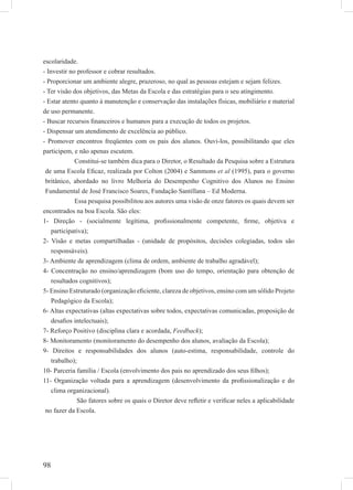 98
escolaridade.
- Investir no professor e cobrar resultados.
- Proporcionar um ambiente alegre, prazeroso, no qual as pessoas estejam e sejam felizes.
- Ter visão dos objetivos, das Metas da Escola e das estratégias para o seu atingimento.
- Estar atento quanto à manutenção e conservação das instalações físicas, mobiliário e material
de uso permanente.
- Buscar recursos ﬁnanceiros e humanos para a execução de todos os projetos.
- Dispensar um atendimento de excelência ao público.
- Promover encontros freqüentes com os pais dos alunos. Ouvi-los, possibilitando que eles
participem, e não apenas escutem.
Constitui-se também dica para o Diretor, o Resultado da Pesquisa sobre a Estrutura
de uma Escola Eﬁcaz, realizada por Colton (2004) e Sammons et al (1995), para o governo
britânico, abordado no livro Melhoria do Desempenho Cognitivo dos Alunos no Ensino
Fundamental de José Francisco Soares, Fundação Santillana – Ed Moderna.
Essa pesquisa possibilitou aos autores uma visão de onze fatores os quais devem ser
encontrados na boa Escola. São eles:
1- Direção - (socialmente legítima, proﬁssionalmente competente, ﬁrme, objetiva e
participativa);
2- Visão e metas compartilhadas - (unidade de propósitos, decisões colegiadas, todos são
responsáveis).
3- Ambiente de aprendizagem (clima de ordem, ambiente de trabalho agradável);
4- Concentração no ensino/aprendizagem (bom uso do tempo, orientação para obtenção de
resultados cognitivos);
5- Ensino Estruturado (organização eﬁciente, clareza de objetivos, ensino com um sólido Projeto
Pedagógico da Escola);
6- Altas expectativas (altas expectativas sobre todos, expectativas comunicadas, proposição de
desaﬁos intelectuais);
7- Reforço Positivo (disciplina clara e acordada, Feedback);
8- Monitoramento (monitoramento do desempenho dos alunos, avaliação da Escola);
9- Direitos e responsabilidades dos alunos (auto-estima, responsabilidade, controle do
trabalho);
10- Parceria família / Escola (envolvimento dos pais no aprendizado dos seus ﬁlhos);
11- Organização voltada para a aprendizagem (desenvolvimento da proﬁssionalização e do
clima organizacional).
São fatores sobre os quais o Diretor deve reﬂetir e veriﬁcar neles a aplicabilidade
no fazer da Escola.
 