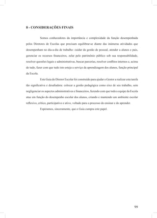 99
8 - CONSIDERAÇÕES FINAIS
Somos conhecedores da importância e complexidade da função desempenhada
pelos Diretores de Escolas que precisam equilibrar-se diante das inúmeras atividades que
desempenham no dia-a-dia de trabalho: cuidar da gestão de pessoal, atender a alunos e pais,
gerenciar os recursos ﬁnanceiros, zelar pelo patrimônio público sob sua responsabilidade,
resolver questões legais e administrativas, buscar parcerias, resolver conﬂitos internos e, acima
de tudo, fazer com que tudo isto esteja a serviço da aprendizagem dos alunos, função principal
da Escola.
Este Guia do Diretor Escolar foi construído para ajudar o Gestor a realizar esta tarefa
tão signiﬁcativa e desaﬁadora: colocar a gestão pedagógica como eixo de seu trabalho, sem
negligenciar os aspectos administrativos e ﬁnanceiros, fazendo com que toda a equipe da Escola
atue em função do desempenho escolar dos alunos, criando e mantendo um ambiente escolar
reﬂexivo, crítico, participativo e ativo, voltado para o processo do ensinar e do aprender.
Esperamos, sinceramente, que o Guia cumpra este papel.
 